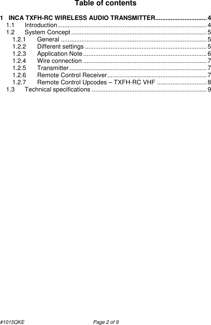 #1015QKE    Page 2 of 9 Table of contents   1 INCA TXFH-RC WIRELESS AUDIO TRANSMITTER..............................4 1.1 Introduction.......................................................................................4 1.2 System Concept ...............................................................................5 1.2.1 General .....................................................................................5 1.2.2 Different settings .......................................................................5 1.2.3 Application Note........................................................................6 1.2.4 Wire connection ........................................................................7 1.2.5 Transmitter................................................................................7 1.2.6 Remote Control Receiver..........................................................7 1.2.7 Remote Control Upcodes – TXFH-RC VHF .............................8 1.3 Technical specifications ...................................................................9  