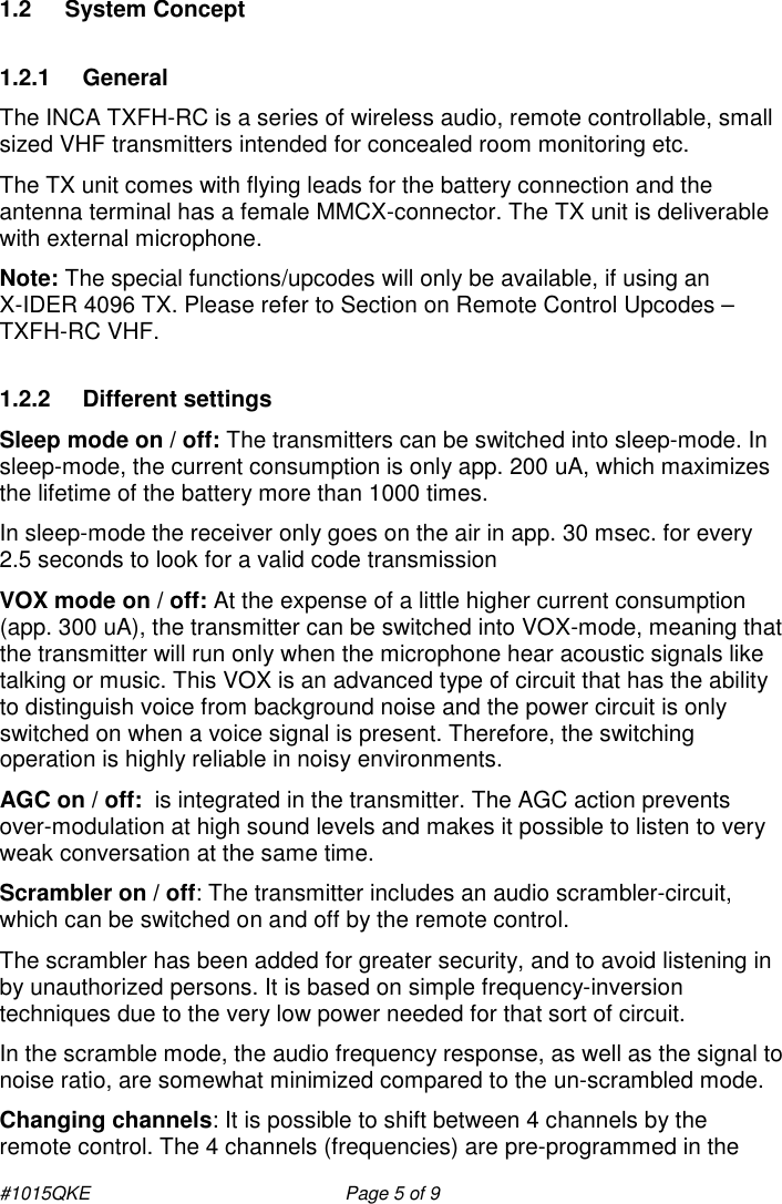 #1015QKE  Page 5 of 9 1.2  System Concept 1.2.1  General The INCA TXFH-RC is a series of wireless audio, remote controllable, small sized VHF transmitters intended for concealed room monitoring etc. The TX unit comes with flying leads for the battery connection and the antenna terminal has a female MMCX-connector. The TX unit is deliverable with external microphone.   Note: The special functions/upcodes will only be available, if using an          X-IDER 4096 TX. Please refer to Section on Remote Control Upcodes – TXFH-RC VHF. 1.2.2  Different settings Sleep mode on / off: The transmitters can be switched into sleep-mode. In sleep-mode, the current consumption is only app. 200 uA, which maximizes the lifetime of the battery more than 1000 times. In sleep-mode the receiver only goes on the air in app. 30 msec. for every 2.5 seconds to look for a valid code transmission VOX mode on / off: At the expense of a little higher current consumption (app. 300 uA), the transmitter can be switched into VOX-mode, meaning that the transmitter will run only when the microphone hear acoustic signals like talking or music. This VOX is an advanced type of circuit that has the ability to distinguish voice from background noise and the power circuit is only switched on when a voice signal is present. Therefore, the switching operation is highly reliable in noisy environments.  AGC on / off:  is integrated in the transmitter. The AGC action prevents over-modulation at high sound levels and makes it possible to listen to very weak conversation at the same time. Scrambler on / off: The transmitter includes an audio scrambler-circuit, which can be switched on and off by the remote control. The scrambler has been added for greater security, and to avoid listening in by unauthorized persons. It is based on simple frequency-inversion techniques due to the very low power needed for that sort of circuit. In the scramble mode, the audio frequency response, as well as the signal to noise ratio, are somewhat minimized compared to the un-scrambled mode. Changing channels: It is possible to shift between 4 channels by the remote control. The 4 channels (frequencies) are pre-programmed in the 