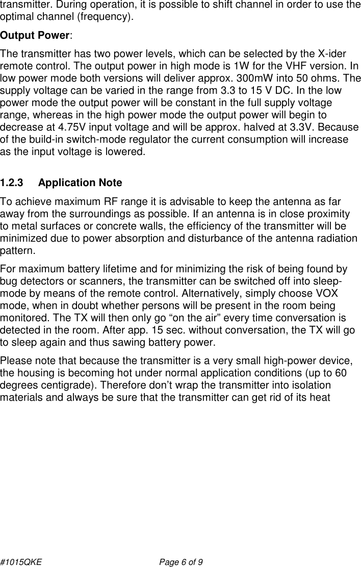 #1015QKE    Page 6 of 9 transmitter. During operation, it is possible to shift channel in order to use the optimal channel (frequency). Output Power: The transmitter has two power levels, which can be selected by the X-ider remote control. The output power in high mode is 1W for the VHF version. In low power mode both versions will deliver approx. 300mW into 50 ohms. The supply voltage can be varied in the range from 3.3 to 15 V DC. In the low power mode the output power will be constant in the full supply voltage range, whereas in the high power mode the output power will begin to decrease at 4.75V input voltage and will be approx. halved at 3.3V. Because of the build-in switch-mode regulator the current consumption will increase as the input voltage is lowered.        1.2.3  Application Note To achieve maximum RF range it is advisable to keep the antenna as far away from the surroundings as possible. If an antenna is in close proximity to metal surfaces or concrete walls, the efficiency of the transmitter will be minimized due to power absorption and disturbance of the antenna radiation pattern. For maximum battery lifetime and for minimizing the risk of being found by bug detectors or scanners, the transmitter can be switched off into sleep-mode by means of the remote control. Alternatively, simply choose VOX mode, when in doubt whether persons will be present in the room being monitored. The TX will then only go “on the air” every time conversation is detected in the room. After app. 15 sec. without conversation, the TX will go to sleep again and thus sawing battery power.  Please note that because the transmitter is a very small high-power device, the housing is becoming hot under normal application conditions (up to 60 degrees centigrade). Therefore don’t wrap the transmitter into isolation materials and always be sure that the transmitter can get rid of its heat    