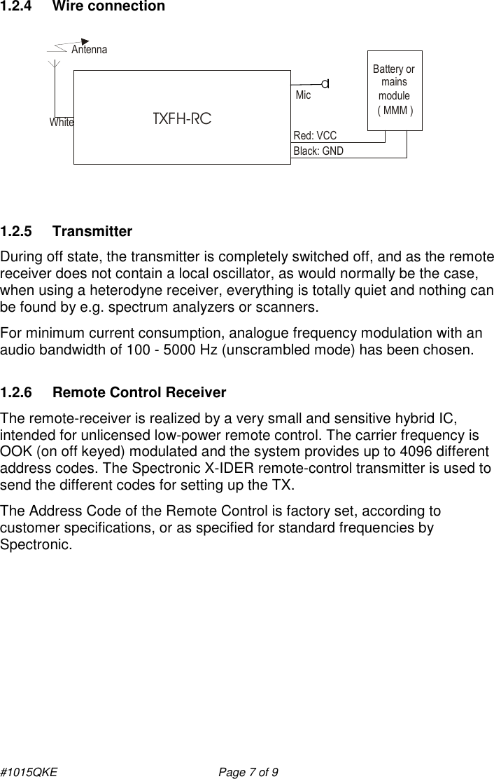 #1015QKE    Page 7 of 9 1.2.4  Wire connection   1.2.5  Transmitter During off state, the transmitter is completely switched off, and as the remote receiver does not contain a local oscillator, as would normally be the case, when using a heterodyne receiver, everything is totally quiet and nothing can be found by e.g. spectrum analyzers or scanners.   For minimum current consumption, analogue frequency modulation with an audio bandwidth of 100 - 5000 Hz (unscrambled mode) has been chosen. 1.2.6  Remote Control Receiver The remote-receiver is realized by a very small and sensitive hybrid IC, intended for unlicensed low-power remote control. The carrier frequency is OOK (on off keyed) modulated and the system provides up to 4096 different address codes. The Spectronic X-IDER remote-control transmitter is used to send the different codes for setting up the TX.  The Address Code of the Remote Control is factory set, according to customer specifications, or as specified for standard frequencies by Spectronic.           Red: VCCAntenna Mic Battery ormains module( MMM )TXFH-RC Black: GNDWhite