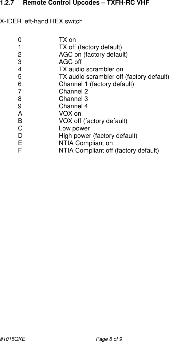 #1015QKE    Page 8 of 9 1.2.7  Remote Control Upcodes – TXFH-RC VHF  X-IDER left-hand HEX switch  0  TX on 1  TX off (factory default) 2  AGC on (factory default) 3  AGC off 4  TX audio scrambler on  5  TX audio scrambler off (factory default) 6  Channel 1 (factory default) 7  Channel 2 8  Channel 3 9  Channel 4 A  VOX on B  VOX off (factory default) C  Low power D  High power (factory default) E  NTIA Compliant on F  NTIA Compliant off (factory default) 