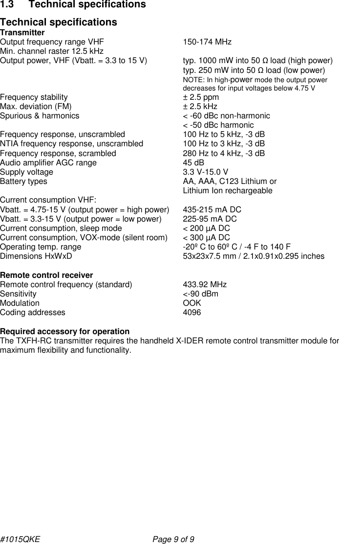 #1015QKE    Page 9 of 9 1.3  Technical specifications Technical specifications  Transmitter Output frequency range VHF       150-174 MHz Min. channel raster 12.5 kHz Output power, VHF (Vbatt. = 3.3 to 15 V)   typ. 1000 mW into 50 Ω load (high power)      typ. 250 mW into 50 Ω load (low power) NOTE: In high-power mode the output power decreases for input voltages below 4.75 V Frequency stability        ± 2.5 ppm Max. deviation (FM)       ± 2.5 kHz  Spurious &amp; harmonics       &lt; -60 dBc non-harmonic &lt; -50 dBc harmonic Frequency response, unscrambled     100 Hz to 5 kHz, -3 dB NTIA frequency response, unscrambled    100 Hz to 3 kHz, -3 dB Frequency response, scrambled     280 Hz to 4 kHz, -3 dB Audio amplifier AGC range       45 dB Supply voltage         3.3 V-15.0 V Battery types         AA, AAA, C123 Lithium or Lithium Ion rechargeable Current consumption VHF: Vbatt. = 4.75-15 V (output power = high power)  435-215 mA DC Vbatt. = 3.3-15 V (output power = low power)  225-95 mA DC Current consumption, sleep mode     &lt; 200 µA DC Current consumption, VOX-mode (silent room)   &lt; 300 µA DC Operating temp. range       -20º C to 60º C / -4 F to 140 F Dimensions HxWxD       53x23x7.5 mm / 2.1x0.91x0.295 inches  Remote control receiver Remote control frequency (standard)     433.92 MHz Sensitivity         &lt;-90 dBm Modulation         OOK Coding addresses         4096  Required accessory for operation The TXFH-RC transmitter requires the handheld X-IDER remote control transmitter module for maximum flexibility and functionality.   