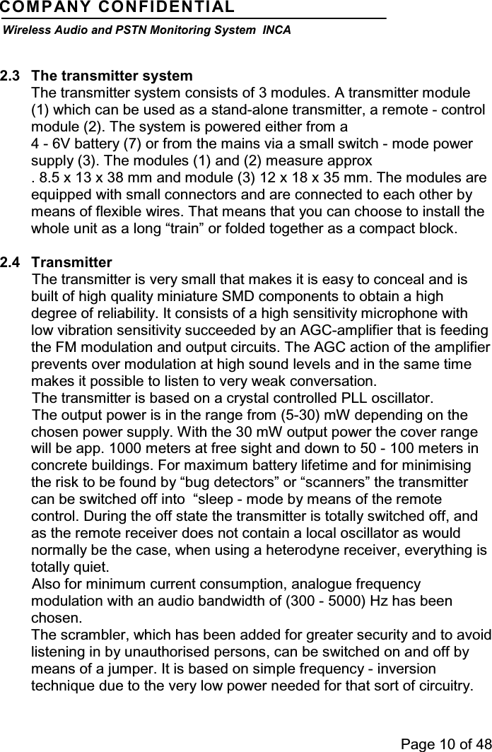 Page 10 of 48COMPANY CONFIDENTIALWireless Audio and PSTN Monitoring System INCA2.3 The transmitter systemThe transmitter system consists of 3 modules. A transmitter module(1) which can be used as a stand-alone transmitter, a remote - controlmodule (2). The system is powered either from a4 - 6V battery (7) or from the mains via a small switch - mode powersupply (3). The modules (1) and (2) measure approx. 8.5 x 13 x 38 mm and module (3) 12 x 18 x 35 mm. The modules areequipped with small connectors and are connected to each other bymeans of flexible wires. That means that you can choose to install thewhole unit as a long “train” or folded together as a compact block.2.4 TransmitterThe transmitter is very small that makes it is easy to conceal and isbuilt of high quality miniature SMD components to obtain a highdegree of reliability. It consists of a high sensitivity microphone withlow vibration sensitivity succeeded by an AGC-amplifier that is feedingthe FM modulation and output circuits. The AGC action of the amplifierprevents over modulation at high sound levels and in the same timemakes it possible to listen to very weak conversation.The transmitter is based on a crystal controlled PLL oscillator.The output power is in the range from (5-30) mW depending on thechosen power supply. With the 30 mW output power the cover rangewill be app. 1000 meters at free sight and down to 50 - 100 meters inconcrete buildings. For maximum battery lifetime and for minimisingthe risk to be found by “bug detectors” or “scanners” the transmittercan be switched off into “sleep - mode by means of the remotecontrol. During the off state the transmitter is totally switched off, andas the remote receiver does not contain a local oscillator as wouldnormally be the case, when using a heterodyne receiver, everything istotally quiet.Also for minimum current consumption, analogue frequencymodulation with an audio bandwidth of (300 - 5000) Hz has beenchosen.The scrambler, which has been added for greater security and to avoidlistening in by unauthorised persons, can be switched on and off bymeans of a jumper. It is based on simple frequency - inversiontechnique due to the very low power needed for that sort of circuitry.