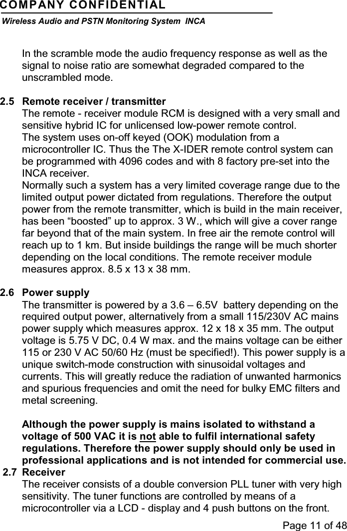 Page 11 of 48COMPANY CONFIDENTIALWireless Audio and PSTN Monitoring System INCAIn the scramble mode the audio frequency response as well as thesignal to noise ratio are somewhat degraded compared to theunscrambled mode.2.5 Remote receiver / transmitterThe remote - receiver module RCM is designed with a very small andsensitive hybrid IC for unlicensed low-power remote control.The system uses on-off keyed (OOK) modulation from amicrocontroller IC. Thus the The X-IDER remote control system canbe programmed with 4096 codes and with 8 factory pre-set into theINCA receiver.Normally such a system has a very limited coverage range due to thelimited output power dictated from regulations. Therefore the outputpower from the remote transmitter, which is build in the main receiver,has been “boosted” up to approx. 3 W., which will give a cover rangefarbeyondthatofthemainsystem.Infreeairtheremotecontrolwillreach up to 1 km. But inside buildings the range will be much shorterdepending on the local conditions. The remote receiver modulemeasures approx. 8.5 x 13 x 38 mm.2.6 Power supplyThe transmitter is powered by a 3.6 – 6.5V battery depending on therequired output power, alternatively from a small 115/230V AC mainspower supply which measures approx. 12 x 18 x 35 mm. The outputvoltage is 5.75 V DC, 0.4 W max. and the mains voltage can be either115 or 230 V AC 50/60 Hz (must be specified!). This power supply is aunique switch-mode construction with sinusoidal voltages andcurrents. This will greatly reduce the radiation of unwanted harmonicsand spurious frequencies and omit the need for bulky EMC filters andmetal screening.Although the power supply is mains isolated to withstand avoltage of 500 VAC it is not able to fulfil international safetyregulations. Therefore the power supply should only be used inprofessional applications and is not intended for commercial use.2.7 ReceiverThe receiver consists of a double conversion PLL tuner with very highsensitivity. The tuner functions are controlled by means of amicrocontroller via a LCD - display and 4 push buttons on the front.