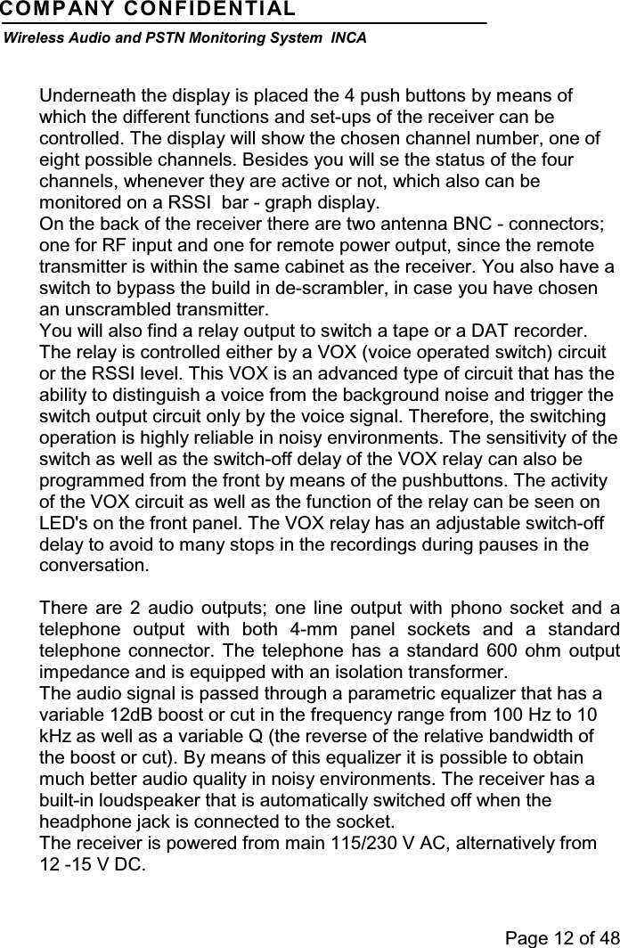 Page 12 of 48COMPANY CONFIDENTIALWireless Audio and PSTN Monitoring System INCAUnderneath the display is placed the 4 push buttons by means ofwhich the different functions and set-ups of the receiver can becontrolled. The display will show the chosen channel number, one ofeight possible channels. Besides you will se the status of the fourchannels, whenever they are active or not, which also can bemonitored on a RSSI bar - graph display.On the back of the receiver there are two antenna BNC - connectors;one for RF input and one for remote power output, since the remotetransmitter is within the same cabinet as the receiver. You also have aswitch to bypass the build in de-scrambler, in case you have chosenan unscrambled transmitter.You will also find a relay output to switch a tape or a DAT recorder.The relay is controlled either by a VOX (voice operated switch) circuitor the RSSI level. This VOX is an advanced type of circuit that has theability to distinguish a voice from the background noise and trigger theswitch output circuit only by the voice signal. Therefore, the switchingoperation is highly reliable in noisy environments. The sensitivity of theswitch as well as the switch-off delay of the VOX relay can also beprogrammed from the front by means of the pushbuttons. The activityof the VOX circuit as well as the function of the relay can be seen onLED&apos;s on the front panel. The VOX relay has an adjustable switch-offdelay to avoid to many stops in the recordings during pauses in theconversation.There are 2 audio outputs; one line output with phono socket and atelephone output with both 4-mm panel sockets and a standardtelephone connector. The telephone has a standard 600 ohm outputimpedance and is equipped with an isolation transformer.The audio signal is passed through a parametric equalizer that has avariable 12dB boost or cut in the frequency range from 100 Hz to 10kHz as well as a variable Q (the reverse of the relative bandwidth ofthe boost or cut). By means of this equalizer it is possible to obtainmuch better audio quality in noisy environments. The receiver has abuilt-in loudspeaker that is automatically switched off when theheadphone jack is connected to the socket.The receiver is powered from main 115/230 V AC, alternatively from12 -15 V DC.