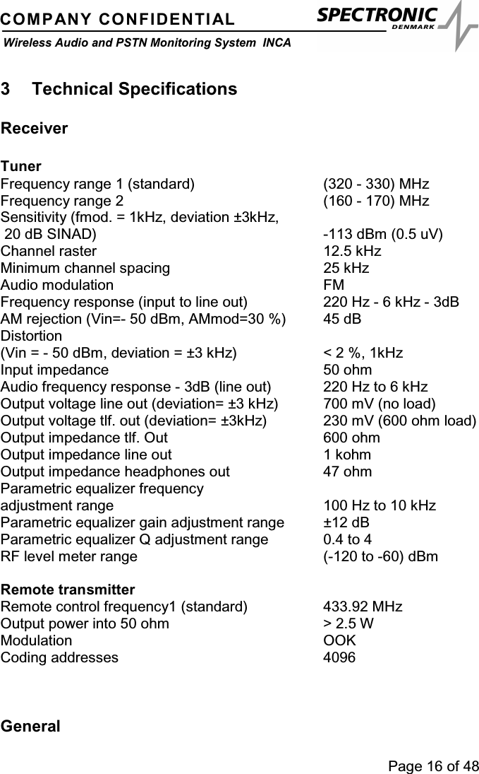 Page 16 of 48COMPANY CONFIDENTIALWireless Audio and PSTN Monitoring System INCA3 Technical SpecificationsReceiverTunerFrequency range 1 (standard) (320 - 330) MHzFrequency range 2 (160 - 170) MHzSensitivity (fmod. = 1kHz, deviation ±3kHz,20 dB SINAD) -113 dBm (0.5 uV)Channel raster 12.5 kHzMinimum channel spacing 25 kHzAudio modulation FMFrequency response (input to line out) 220 Hz - 6 kHz - 3dBAM rejection (Vin=- 50 dBm, AMmod=30 %) 45 dBDistortion(Vin = - 50 dBm, deviation = ±3 kHz) &lt; 2 %, 1kHzInput impedance 50 ohmAudio frequency response - 3dB (line out) 220 Hz to 6 kHzOutput voltage line out (deviation= ±3 kHz) 700 mV (no load)Output voltage tlf. out (deviation= ±3kHz) 230 mV (600 ohm load)Output impedance tlf. Out 600 ohmOutput impedance line out 1 kohmOutput impedance headphones out 47 ohmParametric equalizer frequencyadjustment range 100 Hz to 10 kHzParametric equalizer gain adjustment range ±12 dBParametric equalizer Q adjustment range 0.4 to 4RF level meter range (-120 to -60) dBmRemote transmitterRemote control frequency1 (standard) 433.92 MHzOutput power into 50 ohm &gt; 2.5 WModulation OOKCoding addresses 4096General