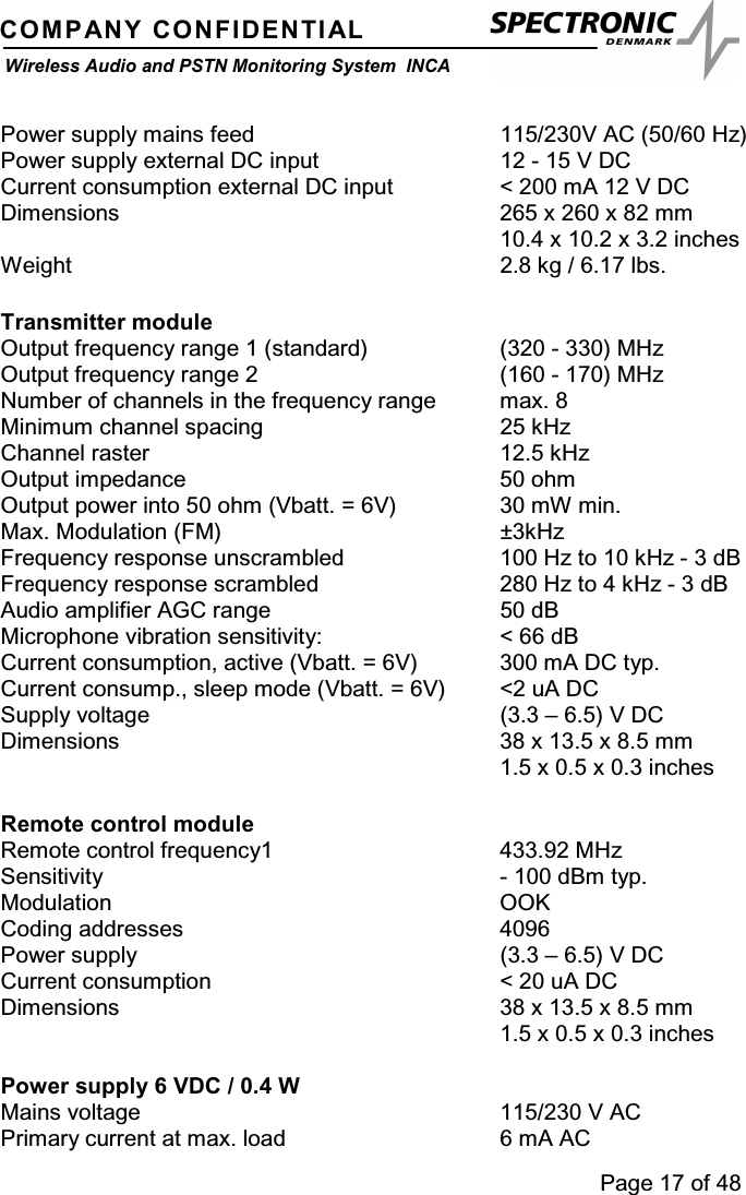 Page 17 of 48COMPANY CONFIDENTIALWireless Audio and PSTN Monitoring System INCAPower supply mains feed 115/230V AC (50/60 Hz)Power supply external DC input 12 - 15 V DCCurrent consumption external DC input &lt; 200 mA 12 V DCDimensions 265 x 260 x 82 mm10.4 x 10.2 x 3.2 inchesWeight 2.8 kg / 6.17 lbs.Transmitter moduleOutput frequency range 1 (standard) (320 - 330) MHzOutput frequency range 2 (160 - 170) MHzNumber of channels in the frequency range max. 8Minimum channel spacing 25 kHzChannel raster 12.5 kHzOutput impedance 50 ohmOutput power into 50 ohm (Vbatt. = 6V) 30 mW min.Max. Modulation (FM) ±3kHzFrequency response unscrambled 100 Hz to 10 kHz - 3 dBFrequency response scrambled 280 Hz to 4 kHz - 3 dBAudio amplifier AGC range 50 dBMicrophone vibration sensitivity: &lt; 66 dBCurrent consumption, active (Vbatt. = 6V) 300 mA DC typ.Current consump., sleep mode (Vbatt. = 6V) &lt;2 uA DCSupply voltage (3.3 – 6.5) V DCDimensions 38 x 13.5 x 8.5 mm1.5 x 0.5 x 0.3 inchesRemote control moduleRemote control frequency1 433.92 MHzSensitivity - 100 dBm typ.Modulation OOKCoding addresses 4096Power supply (3.3 – 6.5) V DCCurrent consumption &lt; 20 uA DCDimensions 38 x 13.5 x 8.5 mm1.5 x 0.5 x 0.3 inchesPower supply 6 VDC / 0.4 WMains voltage 115/230 V ACPrimary current at max. load 6 mA AC