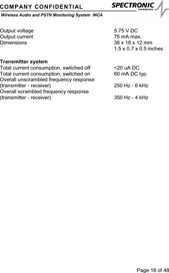 Page 18 of 48COMPANY CONFIDENTIALWireless Audio and PSTN Monitoring System INCAOutput voltage 5.75 V DCOutput current 75 mA max.Dimensions 38 x 18 x 12 mm1.5 x 0.7 x 0.5 inchesTransmitter systemTotal current consumption, switched off &lt;20 uA DCTotal current consumption, switched on 60 mA DC typ.Overall unscrambled frequency response(transmitter - receiver) 250 Hz - 6 kHzOverall scrambled frequency response(transmitter - receiver) 350 Hz - 4 kHz