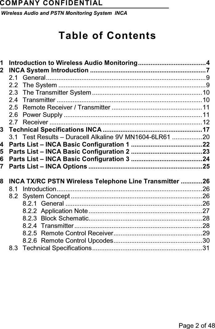 Page 2 of 48COMPANY CONFIDENTIALWireless Audio and PSTN Monitoring System INCATable of Contents1 Introduction to Wireless Audio Monitoring......................................42 INCA System Introduction .................................................................72.1 General..........................................................................................92.2 The System ...................................................................................92.3 The Transmitter System ..............................................................102.4 Transmitter ..................................................................................102.5 Remote Receiver / Transmitter ...................................................112.6 Power Supply ..............................................................................112.7 Receiver ......................................................................................123 Technical Specifications INCA ........................................................173.1 Test Results – Duracell Alkaline 9V MN1604-6LR61 .................204 Parts List – INCA Basic Configuration 1 ........................................225 Parts List – INCA Basic Configuration 2 ........................................236 Parts List – INCA Basic Configuration 3 ........................................247 Parts List – INCA Options ................................................................258 INCA TX/RC PSTN Wireless Telephone Line Transmitter ............268.1 Introduction..................................................................................268.2 System Concept ..........................................................................268.2.1 General .............................................................................268.2.2 Application Note ................................................................278.2.3 Block Schematic................................................................288.2.4 Transmitter ........................................................................288.2.5 Remote Control Receiver..................................................298.2.6 Remote Control Upcodes..................................................308.3 Technical Specifications..............................................................31