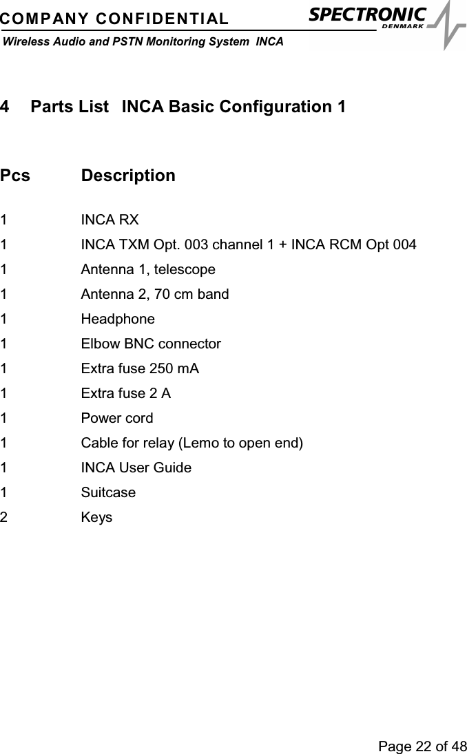 Page 22 of 48COMPANY CONFIDENTIALWireless Audio and PSTN Monitoring System INCA4 Parts List INCA Basic Configuration 1Pcs Description1 INCA RX1 INCA TXM Opt. 003 channel 1 + INCA RCM Opt 0041 Antenna 1, telescope1 Antenna 2, 70 cm band1 Headphone1 Elbow BNC connector1 Extra fuse 250 mA1 Extra fuse 2 A1Powercord1 Cable for relay (Lemo to open end)1 INCA User Guide1 Suitcase2Keys