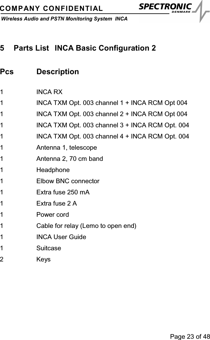 Page 23 of 48COMPANY CONFIDENTIALWireless Audio and PSTN Monitoring System INCA5 Parts List INCA Basic Configuration 2Pcs Description1 INCA RX1 INCA TXM Opt. 003 channel 1 + INCA RCM Opt 0041 INCA TXM Opt. 003 channel 2 + INCA RCM Opt 0041 INCA TXM Opt. 003 channel 3 + INCA RCM Opt. 0041 INCA TXM Opt. 003 channel 4 + INCA RCM Opt. 0041 Antenna 1, telescope1 Antenna 2, 70 cm band1 Headphone1 Elbow BNC connector1 Extra fuse 250 mA1 Extra fuse 2 A1Powercord1 Cable for relay (Lemo to open end)1 INCA User Guide1 Suitcase2Keys