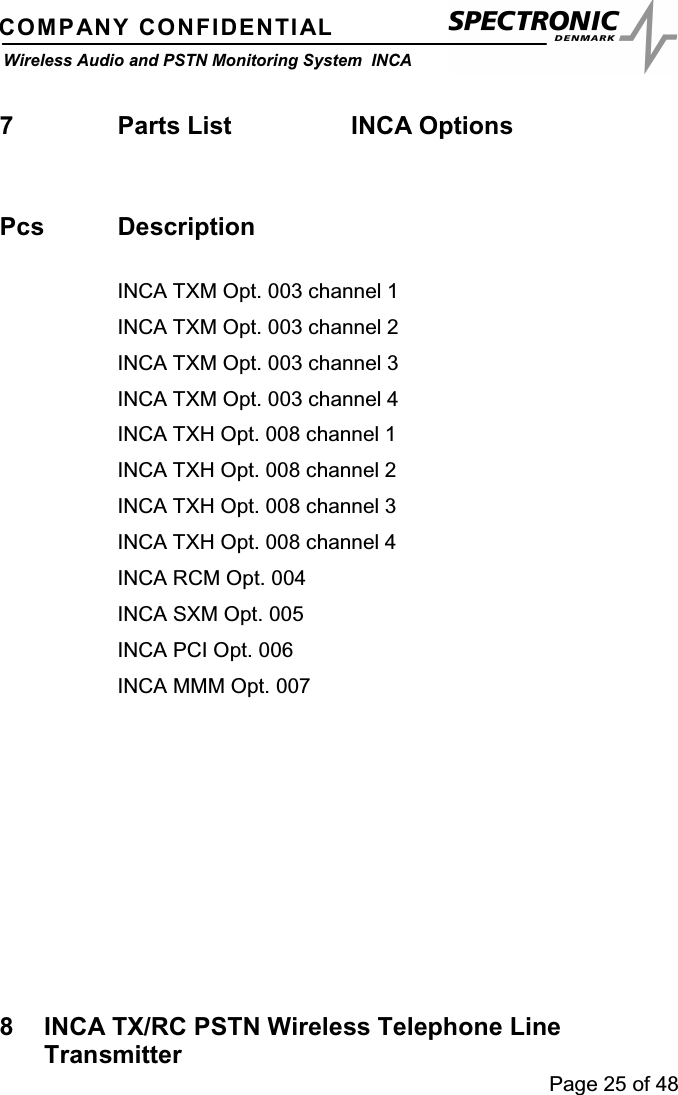 Page 25 of 48COMPANY CONFIDENTIALWireless Audio and PSTN Monitoring System INCA7 Parts List INCA OptionsPcs DescriptionINCA TXM Opt. 003 channel 1INCA TXM Opt. 003 channel 2INCA TXM Opt. 003 channel 3INCA TXM Opt. 003 channel 4INCA TXH Opt. 008 channel 1INCA TXH Opt. 008 channel 2INCA TXH Opt. 008 channel 3INCA TXH Opt. 008 channel 4INCA RCM Opt. 004INCA SXM Opt. 005INCAPCIOpt.006INCA MMM Opt. 0078 INCA TX/RC PSTN Wireless Telephone LineTransmitter