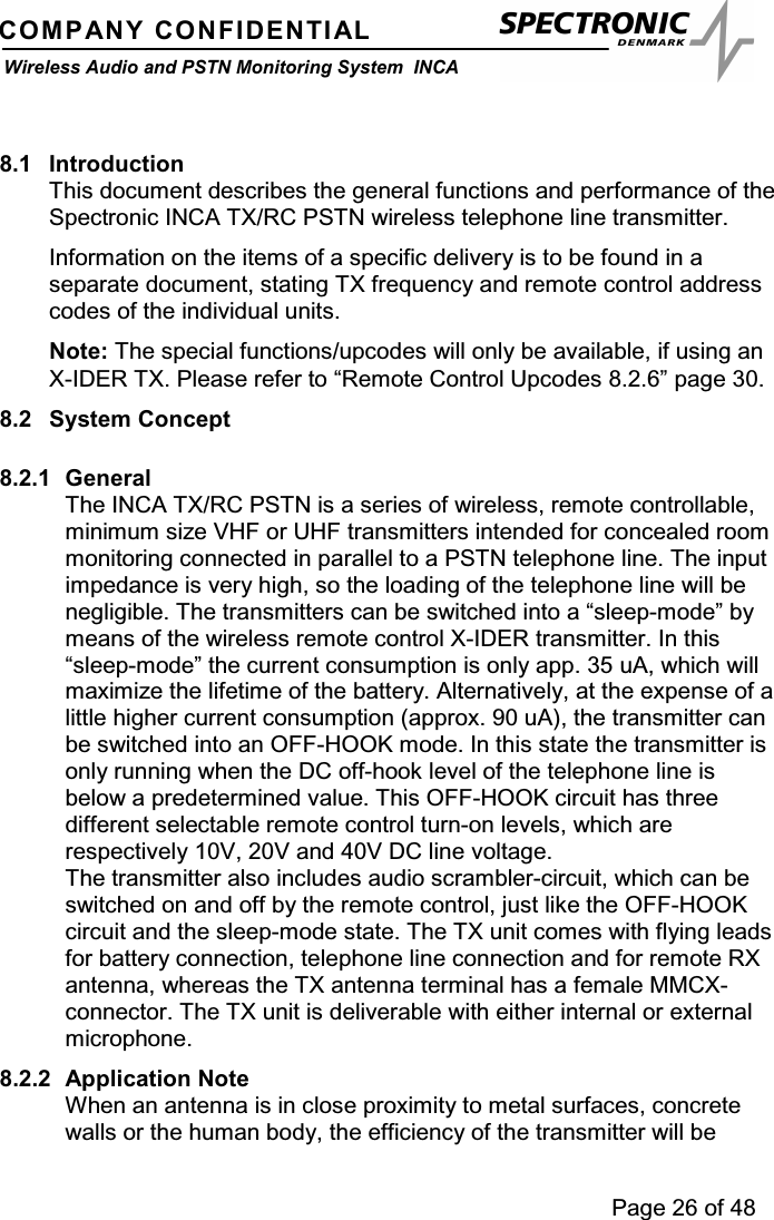 Page 26 of 48COMPANY CONFIDENTIALWireless Audio and PSTN Monitoring System INCA8.1 IntroductionThis document describes the general functions and performance of theSpectronic INCA TX/RC PSTN wireless telephone line transmitter.Information on the items of a specific delivery is to be found in aseparate document, stating TX frequency and remote control addresscodes of the individual units.Note: The special functions/upcodes will only be available, if using anX-IDER TX. Please refer to “Remote Control Upcodes 8.2.6” page 30.8.2 System Concept8.2.1 GeneralThe INCA TX/RC PSTN is a series of wireless, remote controllable,minimum size VHF or UHF transmitters intended for concealed roommonitoring connected in parallel to a PSTN telephone line. The inputimpedance is very high, so the loading of the telephone line will benegligible. The transmitters can be switched into a “sleep-mode” bymeans of the wireless remote control X-IDER transmitter. In this“sleep-mode” the current consumption is only app. 35 uA, which willmaximize the lifetime of the battery. Alternatively, at the expense of alittle higher current consumption (approx. 90 uA), the transmitter canbe switched into an OFF-HOOK mode. In this state the transmitter isonly running when the DC off-hook level of the telephone line isbelow a predetermined value. This OFF-HOOK circuit has threedifferent selectable remote control turn-on levels, which arerespectively 10V, 20V and 40V DC line voltage.The transmitter also includes audio scrambler-circuit, which can beswitched on and off by the remote control, just like the OFF-HOOKcircuit and the sleep-mode state. The TX unit comes with flying leadsfor battery connection, telephone line connection and for remote RXantenna, whereas the TX antenna terminal has a female MMCX-connector. The TX unit is deliverable with either internal or externalmicrophone.8.2.2 Application NoteWhen an antenna is in close proximity to metal surfaces, concretewalls or the human body, the efficiency of the transmitter will be