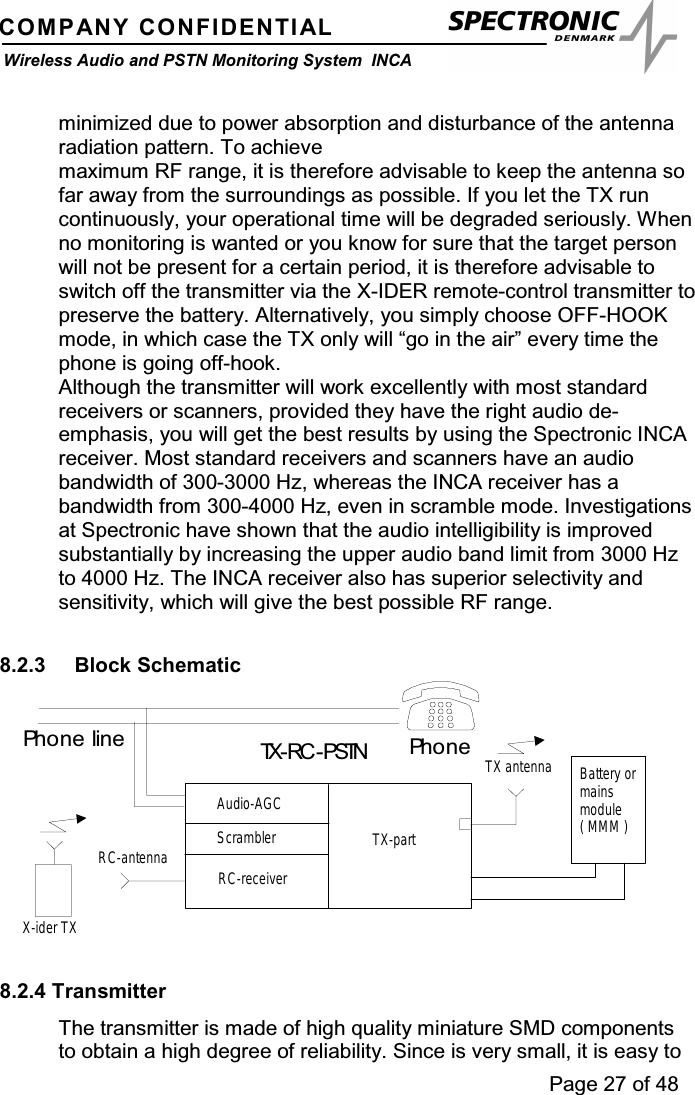 Page 27 of 48COMPANY CONFIDENTIALWireless Audio and PSTN Monitoring System INCAminimized due to power absorption and disturbance of the antennaradiation pattern. To achievemaximum RF range, it is therefore advisable to keep the antenna sofar away from the surroundings as possible. If you let the TX runcontinuously, your operational time will be degraded seriously. Whenno monitoring is wanted or you know for sure that the target personwill not be present for a certain period, it is therefore advisable toswitch off the transmitter via the X-IDER remote-control transmitter topreserve the battery. Alternatively, you simply choose OFF-HOOKmode, in which case the TX only will “go in the air” every time thephone is going off-hook.Although the transmitter will work excellently with most standardreceivers or scanners, provided they have the right audio de-emphasis, you will get the best results by using the Spectronic INCAreceiver. Most standard receivers and scanners have an audiobandwidth of 300-3000 Hz, whereas the INCA receiver has abandwidth from 300-4000 Hz, even in scramble mode. Investigationsat Spectronic have shown that the audio intelligibility is improvedsubstantially by increasing the upper audio band limit from 3000 Hzto 4000 Hz. The INCA receiver also has superior selectivity andsensitivity, which will give the best possible RF range.8.2.3 Block SchematicRC-receiverAudio-AGCTX-partTX antennaRC-antennaX-ider TXBattery ormainsmodule(MMM)TX-RC -PSTNScramblerPh o n ePh o n e l i n e8.2.4 TransmitterThe transmitter is made of high quality miniature SMD componentsto obtain a high degree of reliability. Since is very small, it is easy to