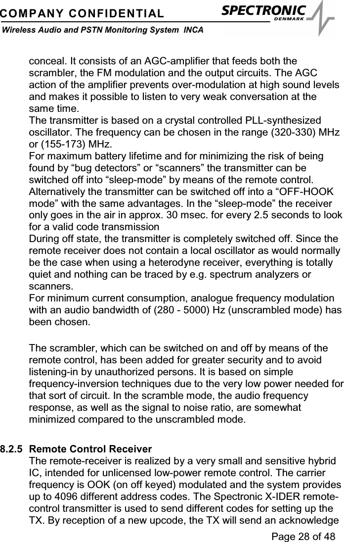 Page 28 of 48COMPANY CONFIDENTIALWireless Audio and PSTN Monitoring System INCAconceal. It consists of an AGC-amplifier that feeds both thescrambler, the FM modulation and the output circuits. The AGCaction of the amplifier prevents over-modulation at high sound levelsand makes it possible to listen to very weak conversation at thesame time.The transmitter is based on a crystal controlled PLL-synthesizedoscillator. The frequency can be chosen in the range (320-330) MHzor (155-173) MHz.For maximum battery lifetime and for minimizing the risk of beingfound by “bug detectors” or “scanners” the transmitter can beswitched off into “sleep-mode” by means of the remote control.Alternatively the transmitter can be switched off into a “OFF-HOOKmode” with the same advantages. In the “sleep-mode” the receiveronly goes in the air in approx. 30 msec. for every 2.5 seconds to lookfor a valid code transmissionDuring off state, the transmitter is completely switched off. Since theremote receiver does not contain a local oscillator as would normallybe the case when using a heterodyne receiver, everything is totallyquiet and nothing can be traced by e.g. spectrum analyzers orscanners.For minimum current consumption, analogue frequency modulationwith an audio bandwidth of (280 - 5000) Hz (unscrambled mode) hasbeen chosen.The scrambler, which can be switched on and off by means of theremote control, has been added for greater security and to avoidlistening-in by unauthorized persons. It is based on simplefrequency-inversion techniques due to the very low power needed forthat sort of circuit. In the scramble mode, the audio frequencyresponse, as well as the signal to noise ratio, are somewhatminimized compared to the unscrambled mode.8.2.5 Remote Control ReceiverThe remote-receiver is realized by a very small and sensitive hybridIC, intended for unlicensed low-power remote control. The carrierfrequency is OOK (on off keyed) modulated and the system providesup to 4096 different address codes. The Spectronic X-IDER remote-control transmitter is used to send different codes for setting up theTX. By reception of a new upcode, the TX will send an acknowledge