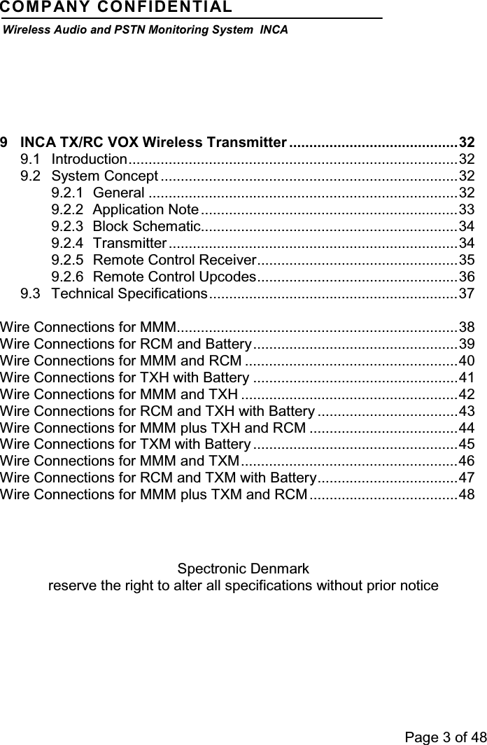 Page 3 of 48COMPANY CONFIDENTIALWireless Audio and PSTN Monitoring System INCA9 INCA TX/RC VOX Wireless Transmitter ..........................................329.1 Introduction..................................................................................329.2 System Concept ..........................................................................329.2.1 General .............................................................................329.2.2 Application Note ................................................................339.2.3 Block Schematic................................................................349.2.4 Transmitter ........................................................................349.2.5 Remote Control Receiver..................................................359.2.6 Remote Control Upcodes..................................................369.3 Technical Specifications..............................................................37Wire Connections for MMM......................................................................38Wire Connections for RCM and Battery...................................................39Wire Connections for MMM and RCM .....................................................40Wire Connections for TXH with Battery ...................................................41Wire Connections for MMM and TXH ......................................................42Wire Connections for RCM and TXH with Battery ...................................43Wire Connections for MMM plus TXH and RCM .....................................44Wire Connections for TXM with Battery ...................................................45Wire Connections for MMM and TXM......................................................46Wire Connections for RCM and TXM with Battery...................................47Wire Connections for MMM plus TXM and RCM .....................................48Spectronic Denmarkreserve the right to alter all specifications without prior notice