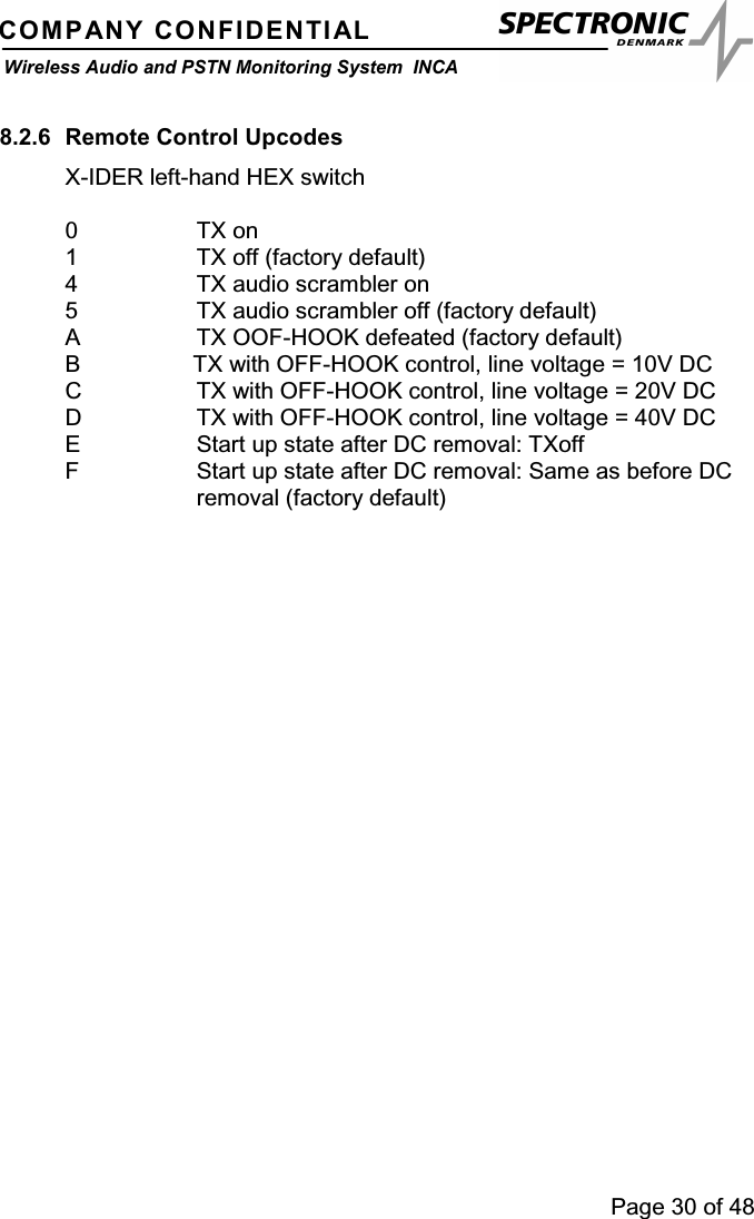 Page 30 of 48COMPANY CONFIDENTIALWireless Audio and PSTN Monitoring System INCA8.2.6 Remote Control UpcodesX-IDER left-hand HEX switch0TXon1 TX off (factory default)4 TX audio scrambler on5 TX audio scrambler off (factory default)A TX OOF-HOOK defeated (factory default)B TX with OFF-HOOK control, line voltage = 10V DCC TX with OFF-HOOK control, line voltage = 20V DCD TX with OFF-HOOK control, line voltage = 40V DCE Start up state after DC removal: TXoffF Start up state after DC removal: Same as before DCremoval (factory default)