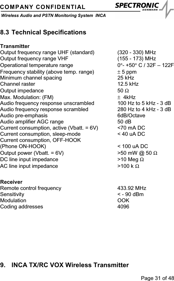 Page 31 of 48COMPANY CONFIDENTIALWireless Audio and PSTN Monitoring System INCA8.3 Technical SpecificationsTransmitterOutput frequency range UHF (standard) (320 - 330) MHzOutput frequency range VHF (155 - 173) MHzOperational temperature range 0°-+50°C / 32F – 122FFrequency stability (above temp. range) ±5 ppmMinimum channel spacing 25 kHzChannel raster 12.5 kHzOutput impedance 50 ΩMax. Modulation: (FM) ±4kHzAudio frequency response unscrambled 100 Hz to 5 kHz - 3 dBAudio frequency response scrambled 280 Hz to 4 kHz - 3 dBAudio pre-emphasis 6dB/OctaveAudio amplifier AGC range 50 dBCurrent consumption, active (Vbatt. = 6V) &lt;70 mA DCCurrent consumption, sleep-mode &lt; 40 uA DCCurrent consumption, OFF-HOOK(PhoneON-HOOK) &lt;100uADCOutput power (Vbatt. = 6V) &gt;50 mW @ 50 ΩDC line input impedance &gt;10 Meg ΩAC line input impedance &gt;100 k ΩReceiverRemote control frequency 433.92 MHzSensitivity &lt; - 90 dBmModulation OOKCoding addresses 40969. INCA TX/RC VOX Wireless Transmitter