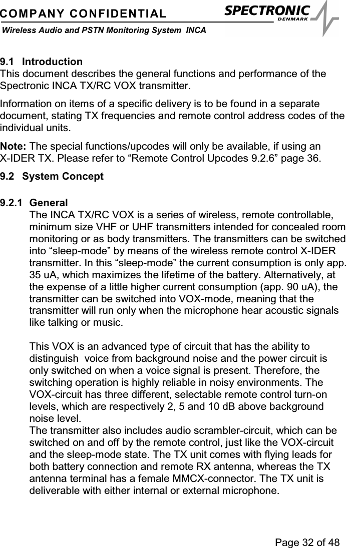 Page 32 of 48COMPANY CONFIDENTIALWireless Audio and PSTN Monitoring System INCA9.1 IntroductionThis document describes the general functions and performance of theSpectronic INCA TX/RC VOX transmitter.Information on items of a specific delivery is to be found in a separatedocument, stating TX frequencies and remote control address codes of theindividual units.Note: The special functions/upcodes will only be available, if using anX-IDER TX. Please refer to “Remote Control Upcodes 9.2.6” page 36.9.2 System Concept9.2.1 GeneralThe INCA TX/RC VOX is a series of wireless, remote controllable,minimum size VHF or UHF transmitters intended for concealed roommonitoring or as body transmitters. The transmitters can be switchedinto “sleep-mode” by means of the wireless remote control X-IDERtransmitter. In this “sleep-mode” the current consumption is only app.35 uA, which maximizes the lifetime of the battery. Alternatively, atthe expense of a little higher current consumption (app. 90 uA), thetransmitter can be switched into VOX-mode, meaning that thetransmitter will run only when the microphone hear acoustic signalslike talking or music.This VOX is an advanced type of circuit that has the ability todistinguish voice from background noise and the power circuit isonly switched on when a voice signal is present. Therefore, theswitching operation is highly reliable in noisy environments. TheVOX-circuit has three different, selectable remote control turn-onlevels, which are respectively 2, 5 and 10 dB above backgroundnoise level.The transmitter also includes audio scrambler-circuit, which can beswitched on and off by the remote control, just like the VOX-circuitand the sleep-mode state. The TX unit comes with flying leads forboth battery connection and remote RX antenna, whereas the TXantenna terminal has a female MMCX-connector. The TX unit isdeliverable with either internal or external microphone.