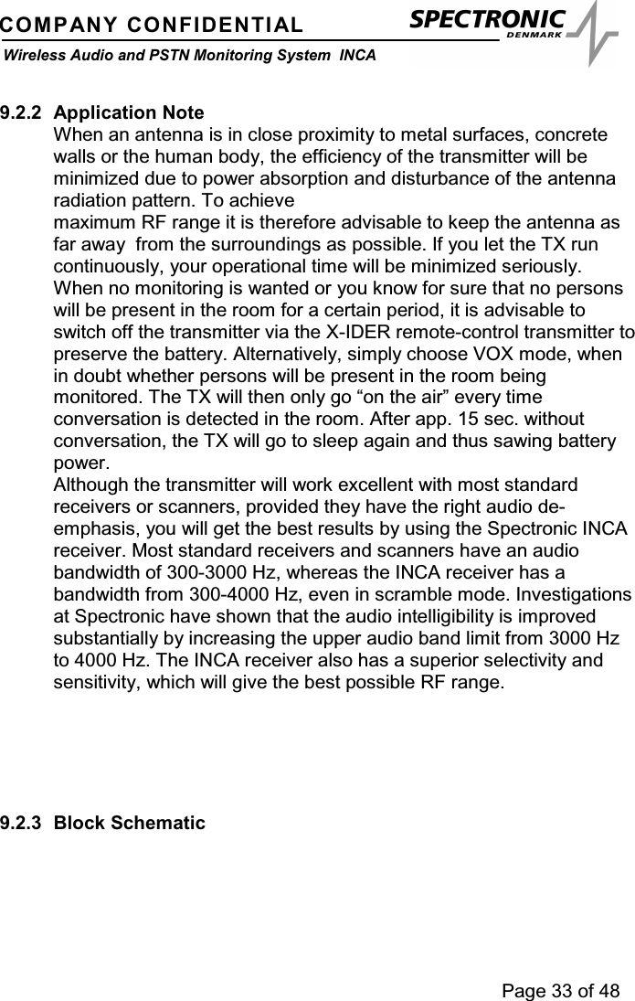 Page 33 of 48COMPANY CONFIDENTIALWireless Audio and PSTN Monitoring System INCA9.2.2 Application NoteWhen an antenna is in close proximity to metal surfaces, concretewalls or the human body, the efficiency of the transmitter will beminimized due to power absorption and disturbance of the antennaradiation pattern. To achievemaximum RF range it is therefore advisable to keep the antenna asfar away from the surroundings as possible. If you let the TX runcontinuously, your operational time will be minimized seriously.When no monitoring is wanted or you know for sure that no personswill be present in the room for a certain period, it is advisable toswitch off the transmitter via the X-IDER remote-control transmitter topreserve the battery. Alternatively, simply choose VOX mode, whenin doubt whether persons will be present in the room beingmonitored. The TX will then only go “on the air” every timeconversation is detected in the room. After app. 15 sec. withoutconversation, the TX will go to sleep again and thus sawing batterypower.Although the transmitter will work excellent with most standardreceivers or scanners, provided they have the right audio de-emphasis, you will get the best results by using the Spectronic INCAreceiver. Most standard receivers and scanners have an audiobandwidth of 300-3000 Hz, whereas the INCA receiver has abandwidth from 300-4000 Hz, even in scramble mode. Investigationsat Spectronic have shown that the audio intelligibility is improvedsubstantially by increasing the upper audio band limit from 3000 Hzto 4000 Hz. The INCA receiver also has a superior selectivity andsensitivity, which will give the best possible RF range.9.2.3 Block Schematic