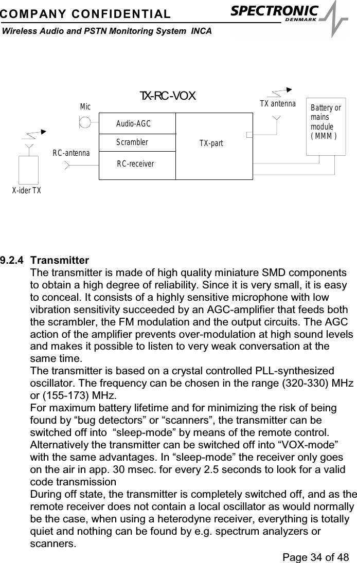 Page 34 of 48COMPANY CONFIDENTIALWireless Audio and PSTN Monitoring System INCARC-receiverAudio-AGCTX-partTX antennaRC-antennaX-ider TXMic Battery ormainsmodule(MMM)TX-RC -VOXScrambler9.2.4 TransmitterThe transmitter is made of high quality miniature SMD componentsto obtain a high degree of reliability. Since it is very small, it is easyto conceal. It consists of a highly sensitive microphone with lowvibration sensitivity succeeded by an AGC-amplifier that feeds boththe scrambler, the FM modulation and the output circuits. The AGCaction of the amplifier prevents over-modulation at high sound levelsand makes it possible to listen to very weak conversation at thesame time.The transmitter is based on a crystal controlled PLL-synthesizedoscillator. The frequency can be chosen in the range (320-330) MHzor (155-173) MHz.For maximum battery lifetime and for minimizing the risk of beingfound by “bug detectors” or “scanners”, the transmitter can beswitched off into “sleep-mode” by means of the remote control.Alternatively the transmitter can be switched off into “VOX-mode”with the same advantages. In “sleep-mode” the receiver only goeson the air in app. 30 msec. for every 2.5 seconds to look for a validcode transmissionDuring off state, the transmitter is completely switched off, and as theremote receiver does not contain a local oscillator as would normallybe the case, when using a heterodyne receiver, everything is totallyquiet and nothing can be found by e.g. spectrum analyzers orscanners.