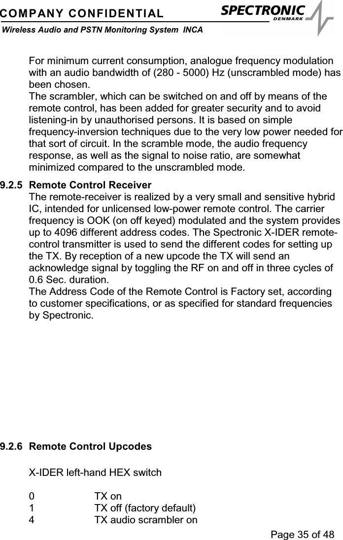 Page 35 of 48COMPANY CONFIDENTIALWireless Audio and PSTN Monitoring System INCAFor minimum current consumption, analogue frequency modulationwith an audio bandwidth of (280 - 5000) Hz (unscrambled mode) hasbeen chosen.The scrambler, which can be switched on and off by means of theremote control, has been added for greater security and to avoidlistening-in by unauthorised persons. It is based on simplefrequency-inversion techniques due to the very low power needed forthat sort of circuit. In the scramble mode, the audio frequencyresponse, as well as the signal to noise ratio, are somewhatminimized compared to the unscrambled mode.9.2.5 Remote Control ReceiverThe remote-receiver is realized by a very small and sensitive hybridIC, intended for unlicensed low-power remote control. The carrierfrequency is OOK (on off keyed) modulated and the system providesup to 4096 different address codes. The Spectronic X-IDER remote-control transmitter is used to send the different codes for setting upthe TX. By reception of a new upcode the TX will send anacknowledge signal by toggling the RF on and off in three cycles of0.6 Sec. duration.The Address Code of the Remote Control is Factory set, accordingto customer specifications, or as specified for standard frequenciesby Spectronic.9.2.6 Remote Control UpcodesX-IDER left-hand HEX switch0TXon1 TX off (factory default)4 TX audio scrambler on