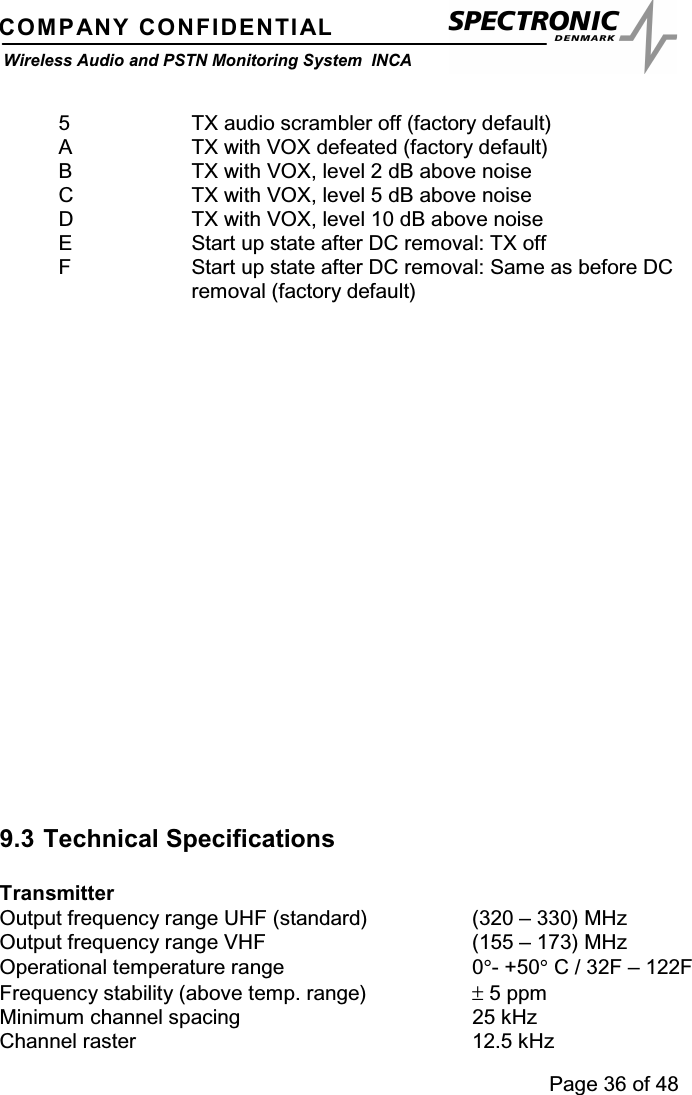 Page 36 of 48COMPANY CONFIDENTIALWireless Audio and PSTN Monitoring System INCA5 TX audio scrambler off (factory default)A TX with VOX defeated (factory default)B TX with VOX, level 2 dB above noiseC TX with VOX, level 5 dB above noiseD TX with VOX, level 10 dB above noiseE Start up state after DC removal: TX offF Start up state after DC removal: Same as before DCremoval (factory default)9.3 Technical SpecificationsTransmitterOutput frequency range UHF (standard) (320 – 330) MHzOutput frequency range VHF (155 – 173) MHzOperational temperature range 0°-+50°C / 32F – 122FFrequency stability (above temp. range) ±5 ppmMinimum channel spacing 25 kHzChannel raster 12.5 kHz