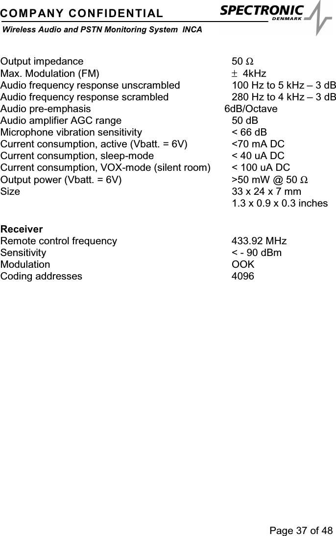 Page 37 of 48COMPANY CONFIDENTIALWireless Audio and PSTN Monitoring System INCAOutput impedance 50 ΩMax. Modulation (FM) ±4kHzAudio frequency response unscrambled 100 Hz to 5 kHz – 3 dBAudio frequency response scrambled 280 Hz to 4 kHz – 3 dBAudio pre-emphasis 6dB/OctaveAudio amplifier AGC range 50 dBMicrophone vibration sensitivity &lt; 66 dBCurrent consumption, active (Vbatt. = 6V) &lt;70 mA DCCurrent consumption, sleep-mode &lt; 40 uA DCCurrent consumption, VOX-mode (silent room) &lt; 100 uA DCOutput power (Vbatt. = 6V) &gt;50 mW @ 50 ΩSize 33 x 24 x 7 mm1.3 x 0.9 x 0.3 inchesReceiverRemote control frequency 433.92 MHzSensitivity &lt; - 90 dBmModulation OOKCoding addresses 4096