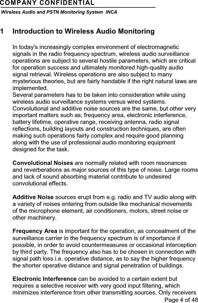 Page 4 of 48COMPANY CONFIDENTIALWireless Audio and PSTN Monitoring System INCA1 Introduction to Wireless Audio MonitoringIn today’s increasingly complex environment of electromagneticsignals in the radio frequency spectrum, wireless audio surveillanceoperations are subject to several hostile parameters, which are criticalfor operation success and ultimately monitored high-quality audiosignal retrieval. Wireless operations are also subject to manymysterious theories, but are fairly handable if the right natural laws areimplemented.Several parameters has to be taken into consideration while usingwireless audio surveillance systems versus wired systems.Convolutional and additive noise sources are the same, but other veryimportant matters such as; frequency area, electronic interference,battery lifetime, operative range, receiving antenna, radio signalreflections, building layouts and construction techniques, are oftenmaking such operations fairly complex and require good planningalong with the use of professional audio monitoring equipmentdesigned for the task.Convolutional Noises are normally related with room resonancesand reverberations as major sources of this type of noise. Large roomsand lack of sound absorbing material contribute to undesiredconvolutional effects.Additive Noise sources erupt from e.g. radio and TV audio along witha variety of noises entering from outside like mechanical movementsof the microphone element, air conditioners, motors, street noise orother machinery.Frequency Area is important for the operation, as concealment of thesurveillance carrier in the frequency spectrum is of importance ifpossible, in order to avoid countermeasures or occasional interceptionby third party. The frequency also has to be chosen in connection withsignal path loss i.e. operative distance, as to say the higher frequencythe shorter operative distance and signal penetration of buildings.Electronic Interference can be avoided to a certain extent butrequires a selective receiver with very good input filtering, whichminimizes interference from other transmitting sources. Only receivers