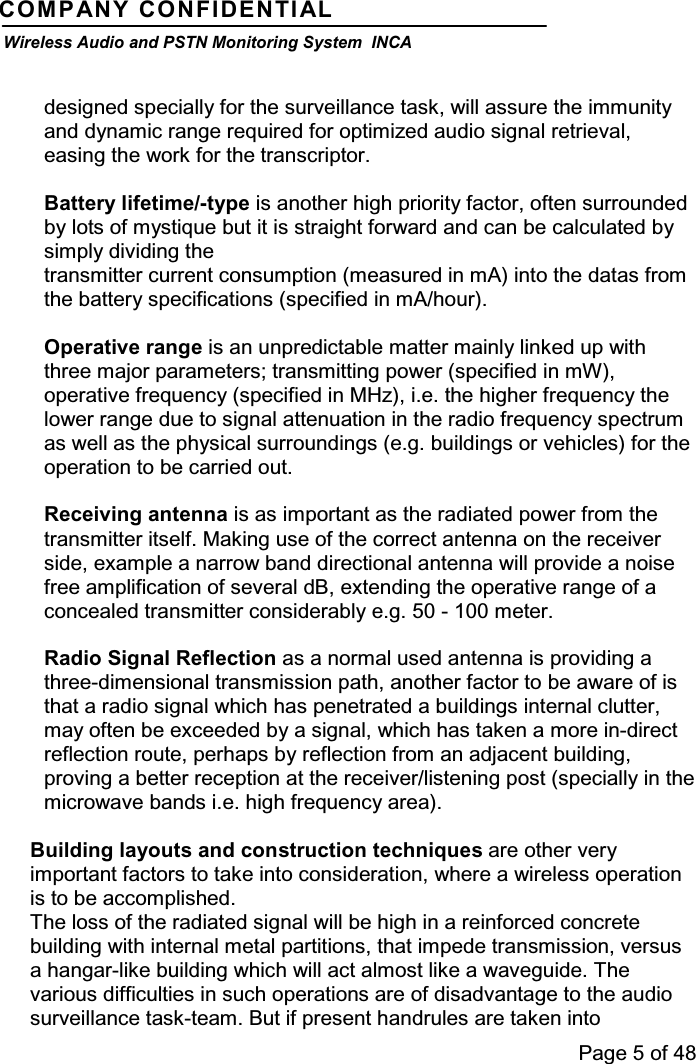 Page 5 of 48COMPANY CONFIDENTIALWireless Audio and PSTN Monitoring System INCAdesigned specially for the surveillance task, will assure the immunityand dynamic range required for optimized audio signal retrieval,easing the work for the transcriptor.Battery lifetime/-type is another high priority factor, often surroundedby lots of mystique but it is straight forward and can be calculated bysimply dividing thetransmitter current consumption (measured in mA) into the datas fromthe battery specifications (specified in mA/hour).Operative range is an unpredictable matter mainly linked up withthree major parameters; transmitting power (specified in mW),operative frequency (specified in MHz), i.e. the higher frequency thelower range due to signal attenuation in the radio frequency spectrumas well as the physical surroundings (e.g. buildings or vehicles) for theoperation to be carried out.Receiving antenna is as important as the radiated power from thetransmitter itself. Making use of the correct antenna on the receiverside, example a narrow band directional antenna will provide a noisefree amplification of several dB, extending the operative range of aconcealed transmitter considerably e.g. 50 - 100 meter.Radio Signal Reflection as a normal used antenna is providing athree-dimensional transmission path, another factor to be aware of isthat a radio signal which has penetrated a buildings internal clutter,may often be exceeded by a signal, which has taken a more in-directreflection route, perhaps by reflection from an adjacent building,proving a better reception at the receiver/listening post (specially in themicrowave bands i.e. high frequency area).Building layouts and construction techniques are other veryimportant factors to take into consideration, where a wireless operationis to be accomplished.The loss of the radiated signal will be high in a reinforced concretebuilding with internal metal partitions, that impede transmission, versusa hangar-like building which will act almost like a waveguide. Thevarious difficulties in such operations are of disadvantage to the audiosurveillance task-team. But if present handrules are taken into