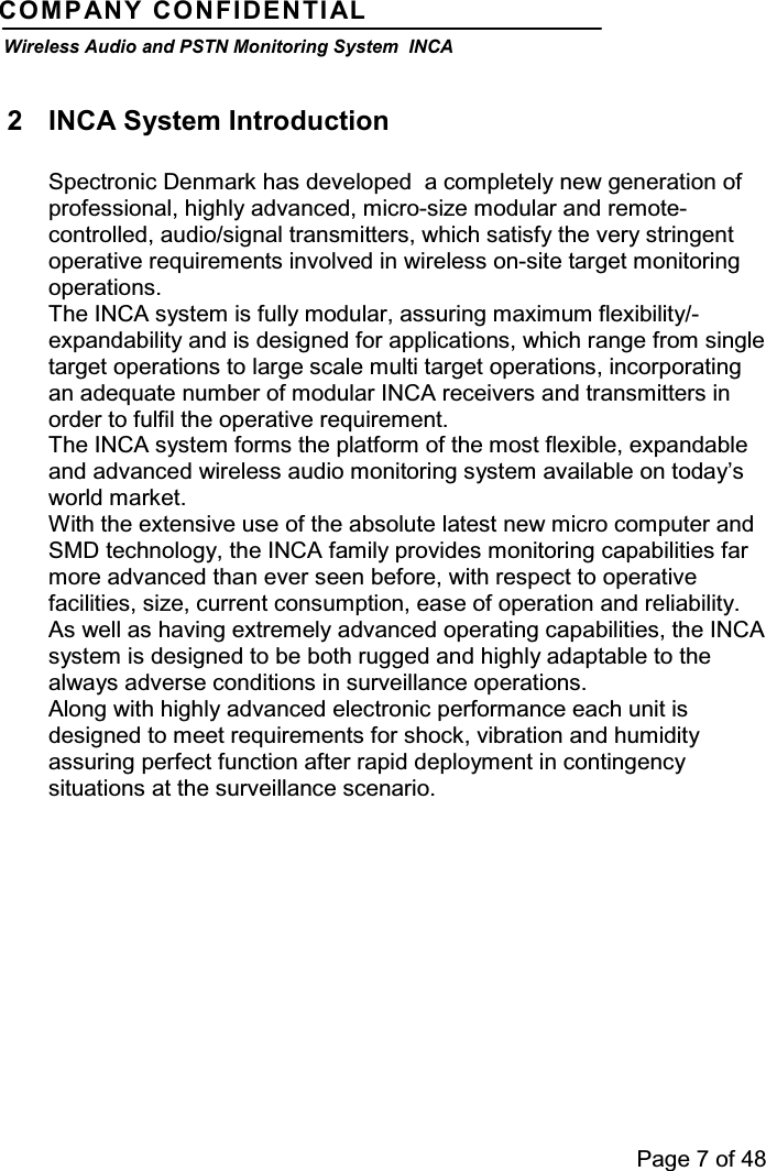 Page 7 of 48COMPANY CONFIDENTIALWireless Audio and PSTN Monitoring System INCA2 INCA System IntroductionSpectronic Denmark has developed a completely new generation ofprofessional, highly advanced, micro-size modular and remote-controlled, audio/signal transmitters, which satisfy the very stringentoperative requirements involved in wireless on-site target monitoringoperations.The INCA system is fully modular, assuring maximum flexibility/-expandability and is designed for applications, which range from singletarget operations to large scale multi target operations, incorporatingan adequate number of modular INCA receivers and transmitters inorder to fulfil the operative requirement.The INCA system forms the platform of the most flexible, expandableand advanced wireless audio monitoring system available on today’sworld market.With the extensive use of the absolute latest new micro computer andSMD technology, the INCA family provides monitoring capabilities farmore advanced than ever seen before, with respect to operativefacilities, size, current consumption, ease of operation and reliability.As well as having extremely advanced operating capabilities, the INCAsystem is designed to be both rugged and highly adaptable to thealways adverse conditions in surveillance operations.Along with highly advanced electronic performance each unit isdesigned to meet requirements for shock, vibration and humidityassuring perfect function after rapid deployment in contingencysituations at the surveillance scenario.