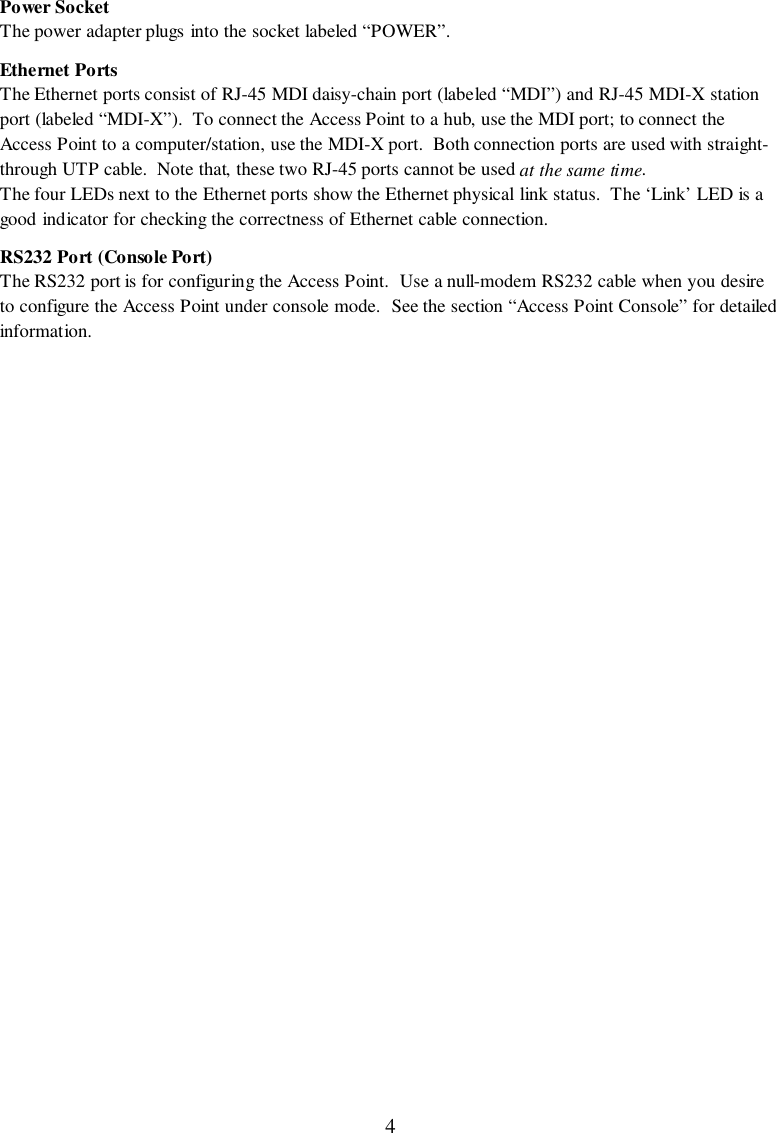4Power SocketThe power adapter plugs into the socket labeled “POWER”.Ethernet PortsThe Ethernet ports consist of RJ-45 MDI daisy-chain port (labeled “MDI”) and RJ-45 MDI-X stationport (labeled “MDI-X”).  To connect the Access Point to a hub, use the MDI port; to connect theAccess Point to a computer/station, use the MDI-X port.  Both connection ports are used with straight-through UTP cable.  Note that, these two RJ-45 ports cannot be used at the same time.The four LEDs next to the Ethernet ports show the Ethernet physical link status.  The ‘Link’ LED is agood indicator for checking the correctness of Ethernet cable connection.RS232 Port (Console Port)The RS232 port is for configuring the Access Point.  Use a null-modem RS232 cable when you desireto configure the Access Point under console mode.  See the section “Access Point Console” for detailedinformation.