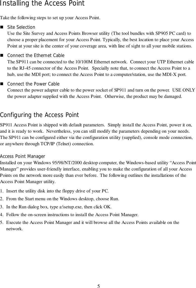 5Installing the Access PointTake the following steps to set up your Access Point.! Site SelectionUse the Site Survey and Access Points Browser utility (The tool bundles with SP905 PC card) tochoose a proper placement for your Access Point. Typically, the best location to place your AccessPoint at your site is the center of your coverage area, with line of sight to all your mobile stations.! Connect the Ethernet CableThe SP911 can be connected to the 10/100M Ethernet network.  Connect your UTP Ethernet cableto the RJ-45 connector of the Access Point.  Specially note that, to connect the Access Point to ahub, use the MDI port; to connect the Access Point to a computer/station, use the MDI-X port.! Connect the Power CableConnect the power adapter cable to the power socket of SP911 and turn on the power.  USE ONLYthe power adapter supplied with the Access Point.  Otherwise, the product may be damaged.Configuring the Access PointSP911 Access Point is shipped with default parameters.  Simply install the Access Point, power it on,and it is ready to work.  Nevertheless, you can still modify the parameters depending on your needs.The SP911 can be configured either via the configuration utility (supplied), console mode connection,or anywhere through TCP/IP (Telnet) connection.Access Point ManagerInstalled on your Windows 95/98/NT/2000 desktop computer, the Windows-based utility “Access PointManager” provides user-friendly interface, enabling you to make the configuration of all your AccessPoints on the network more easily than ever before.  The following outlines the installations of theAccess Point Manager utility.1. Insert the utility disk into the floppy drive of your PC.2. From the Start menu on the Windows desktop, choose Run.3. In the Run dialog box, type a:\setup.exe, then click OK.4. Follow the on-screen instructions to install the Access Point Manager.5. Execute the Access Point Manager and it will browse all the Access Points available on thenetwork.