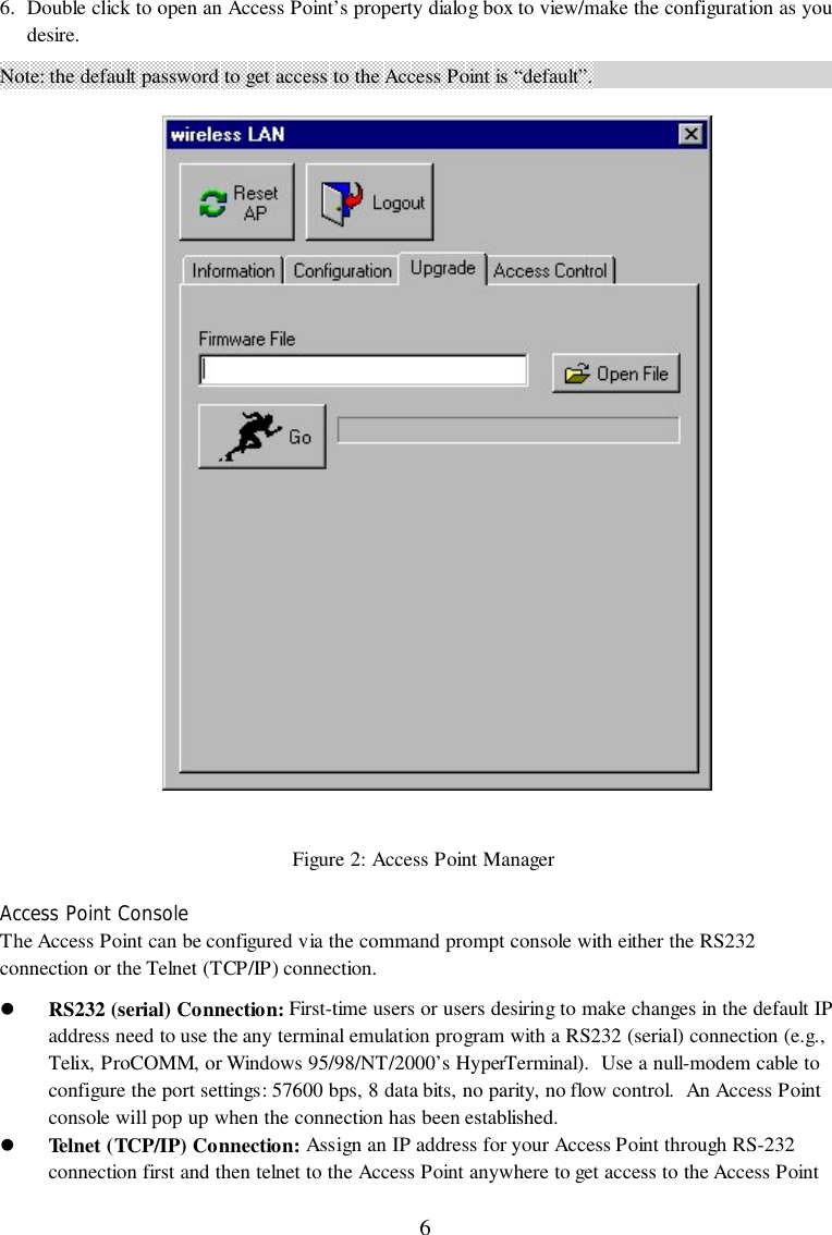 66. Double click to open an Access Point’s property dialog box to view/make the configuration as youdesire.Note: the default password to get access to the Access Point is “default”.Figure 2: Access Point ManagerAccess Point ConsoleThe Access Point can be configured via the command prompt console with either the RS232connection or the Telnet (TCP/IP) connection.&quot; RS232 (serial) Connection: First-time users or users desiring to make changes in the default IPaddress need to use the any terminal emulation program with a RS232 (serial) connection (e.g.,Telix, ProCOMM, or Windows 95/98/NT/2000’s HyperTerminal).  Use a null-modem cable toconfigure the port settings: 57600 bps, 8 data bits, no parity, no flow control.  An Access Pointconsole will pop up when the connection has been established.&quot; Telnet (TCP/IP) Connection: Assign an IP address for your Access Point through RS-232connection first and then telnet to the Access Point anywhere to get access to the Access Point