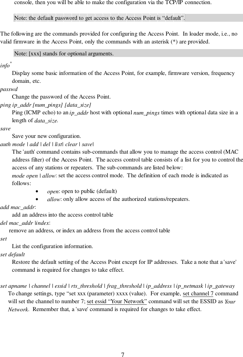 7console, then you will be able to make the configuration via the TCP/IP connection.Note: the default password to get access to the Access Point is “default”.The following are the commands provided for configuring the Access Point.  In loader mode, i.e., novalid firmware in the Access Point, only the commands with an asterisk (*) are provided.Note: [xxx] stands for optional arguments.info*Display some basic information of the Access Point, for example, firmware version, frequencydomain, etc.passwdChange the password of the Access Point.ping ip_addr [num_pings] [data_size]Ping (ICMP echo) to an ip_addr host with optional num_pings times with optional data size in alength of data_size.saveSave your new configuration.auth mode | add | del | list| clear | save|The &apos;auth&apos; command contains sub-commands that allow you to manage the access control (MACaddress filter) of the Access Point.  The access control table consists of a list for you to control theaccess of any stations or repeaters.  The sub-commands are listed below:mode open | allow: set the access control mode.  The definition of each mode is indicated asfollows:• open: open to public (default)• allow: only allow access of the authorized stations/repeaters.add mac_addr:add an address into the access control tabledel mac_addr |index:remove an address, or index an address from the access control tablesetList the configuration information.set defaultRestore the default setting of the Access Point except for IP addresses.  Take a note that a &apos;save&apos;command is required for changes to take effect.set apname | channel | essid | rts_threshold | frag_threshold | ip_address | ip_netmask | ip_gatewayTo change settings, type “set xxx (parameter) xxxx (value).  For example, set channel 7 commandwill set the channel to number 7; set essid “Your Network” command will set the ESSID as YourNetwork.  Remember that, a &apos;save&apos; command is required for changes to take effect.