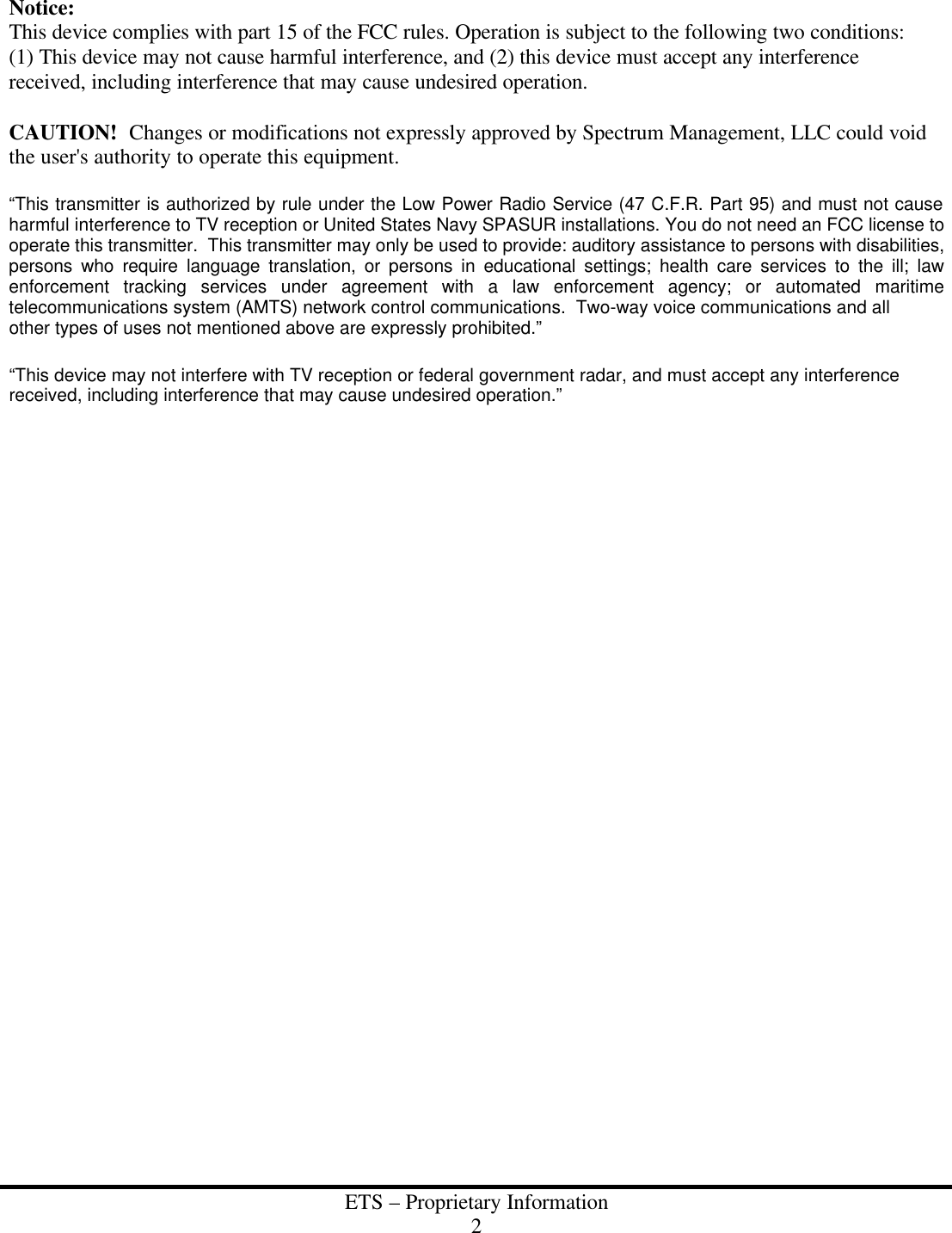  ETS &ndash; Proprietary Information 2  Notice: This device complies with part 15 of the FCC rules. Operation is subject to the following two conditions:  (1) This device may not cause harmful interference, and (2) this device must accept any interference received, including interference that may cause undesired operation.  CAUTION!  Changes or modifications not expressly approved by Spectrum Management, LLC could void the user's authority to operate this equipment.  &ldquo;This transmitter is authorized by rule under the Low Power Radio Service (47 C.F.R. Part 95) and must not cause harmful interference to TV reception or United States Navy SPASUR installations. You do not need an FCC license to operate this transmitter.  This transmitter may only be used to provide: auditory assistance to persons with disabilities, persons who require language translation, or persons in educational settings; health care services to the ill; law enforcement tracking services under agreement with a law enforcement agency; or automated maritime telecommunications system (AMTS) network control communications.  Two-way voice communications and all other types of uses not mentioned above are expressly prohibited.&rdquo;  &ldquo;This device may not interfere with TV reception or federal government radar, and must accept any interference received, including interference that may cause undesired operation.&rdquo;    