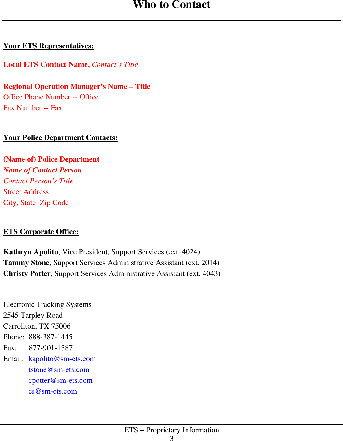  ETS &ndash; Proprietary Information 3  Who to Contact    Your ETS Representatives:  Local ETS Contact Name, Contact&rsquo;s Title  Regional Operation Manager&rsquo;s Name &ndash; Title Office Phone Number -- Office Fax Number -- Fax   Your Police Department Contacts:  (Name of) Police Department Name of Contact Person Contact Person&rsquo;s Title Street Address City, State  Zip Code   ETS Corporate Office:  Kathryn Apolito, Vice President, Support Services (ext. 4024) Tammy Stone, Support Services Administrative Assistant (ext. 2014) Christy Potter, Support Services Administrative Assistant (ext. 4043)   Electronic Tracking Systems 2545 Tarpley Road Carrollton, TX 75006 Phone:  888-387-1445 Fax:      877-901-1387 Email:  kapolito@sm-ets.com  tstone@sm-ets.com  cpotter@sm-ets.com  cs@sm-ets.com   