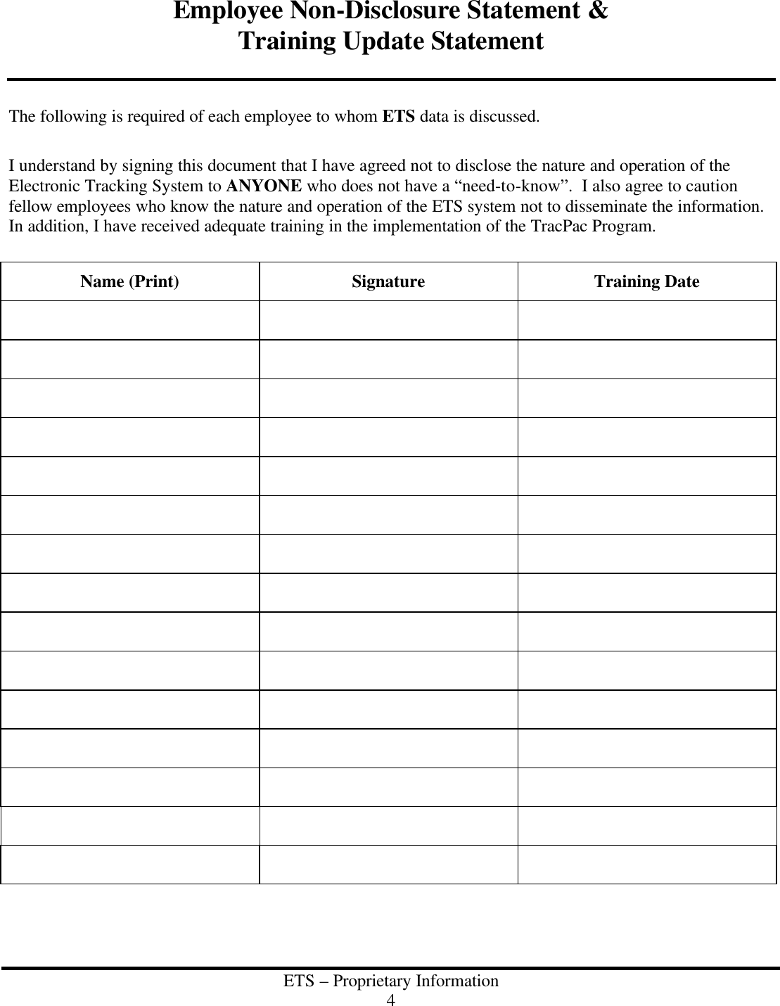  ETS &ndash; Proprietary Information 4  Employee Non-Disclosure Statement &amp; Training Update Statement   The following is required of each employee to whom ETS data is discussed.  I understand by signing this document that I have agreed not to disclose the nature and operation of the Electronic Tracking System to ANYONE who does not have a &ldquo;need-to-know&rdquo;.  I also agree to caution fellow employees who know the nature and operation of the ETS system not to disseminate the information.  In addition, I have received adequate training in the implementation of the TracPac Program.  Name (Print) Signature Training Date                                                