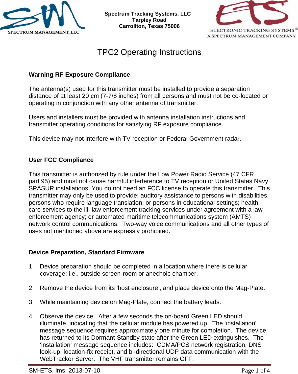 SM-ETS Confidentia      Spectrum Tracking Systems, LLC  2545 Tarpley Road Carrollton, Texas 75006    SM-ETS, lms, 2013-07-10Page1of4  TPC2 Operating Instructions   Warning RF Exposure Compliance  The antenna(s) used for this transmitter must be installed to provide a separation distance of at least 20 cm (7-7/8 inches) from all persons and must not be co-located or operating in conjunction with any other antenna of transmitter.  Users and installers must be provided with antenna installation instructions and transmitter operating conditions for satisfying RF exposure compliance.  This device may not interfere with TV reception or Federal Government radar.   User FCC Compliance  This transmitter is authorized by rule under the Low Power Radio Service (47 CFR part 95) and must not cause harmful interference to TV reception or United States Navy SPASUR installations. You do not need an FCC license to operate this transmitter.  This transmitter may only be used to provide: auditory assistance to persons with disabilities, persons who require language translation, or persons in educational settings; health care services to the ill; law enforcement tracking services under agreement with a law enforcement agency; or automated maritime telecommunications system (AMTS) network control communications.  Two-way voice communications and all other types of uses not mentioned above are expressly prohibited.   Device Preparation, Standard Firmware  1.  Device preparation should be completed in a location where there is cellular coverage; i.e., outside screen-room or anechoic chamber.  2.  Remove the device from its &lsquo;host enclosure&rsquo;, and place device onto the Mag-Plate.  3.  While maintaining device on Mag-Plate, connect the battery leads.  4.  Observe the device.  After a few seconds the on-board Green LED should illuminate, indicating that the cellular module has powered up.  The &lsquo;installation&rsquo; message sequence requires approximately one minute for completion.  The device has returned to its Dormant-Standby state after the Green LED extinguishes.  The &lsquo;installation&rsquo; message sequence includes:  CDMA/PCS network registration, DNS look-up, location-fix receipt, and bi-directional UDP data communication with the WebTracker Server.  The VHF transmitter remains OFF. 