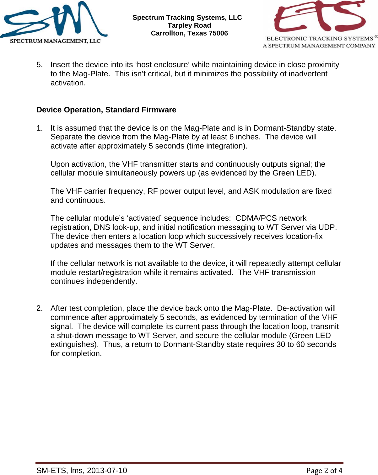 SM-ETS Confidentia      Spectrum Tracking Systems, LLC  2545 Tarpley Road Carrollton, Texas 75006    SM-ETS, lms, 2013-07-10Page2of4  5.  Insert the device into its &lsquo;host enclosure&rsquo; while maintaining device in close proximity to the Mag-Plate.  This isn&rsquo;t critical, but it minimizes the possibility of inadvertent activation.   Device Operation, Standard Firmware  1.  It is assumed that the device is on the Mag-Plate and is in Dormant-Standby state.  Separate the device from the Mag-Plate by at least 6 inches.  The device will activate after approximately 5 seconds (time integration).  Upon activation, the VHF transmitter starts and continuously outputs signal; the cellular module simultaneously powers up (as evidenced by the Green LED).    The VHF carrier frequency, RF power output level, and ASK modulation are fixed and continuous.    The cellular module&rsquo;s &lsquo;activated&rsquo; sequence includes:  CDMA/PCS network registration, DNS look-up, and initial notification messaging to WT Server via UDP.  The device then enters a location loop which successively receives location-fix updates and messages them to the WT Server.    If the cellular network is not available to the device, it will repeatedly attempt cellular module restart/registration while it remains activated.  The VHF transmission continues independently.   2.  After test completion, place the device back onto the Mag-Plate.  De-activation will commence after approximately 5 seconds, as evidenced by termination of the VHF signal.  The device will complete its current pass through the location loop, transmit a shut-down message to WT Server, and secure the cellular module (Green LED extinguishes).  Thus, a return to Dormant-Standby state requires 30 to 60 seconds for completion.       