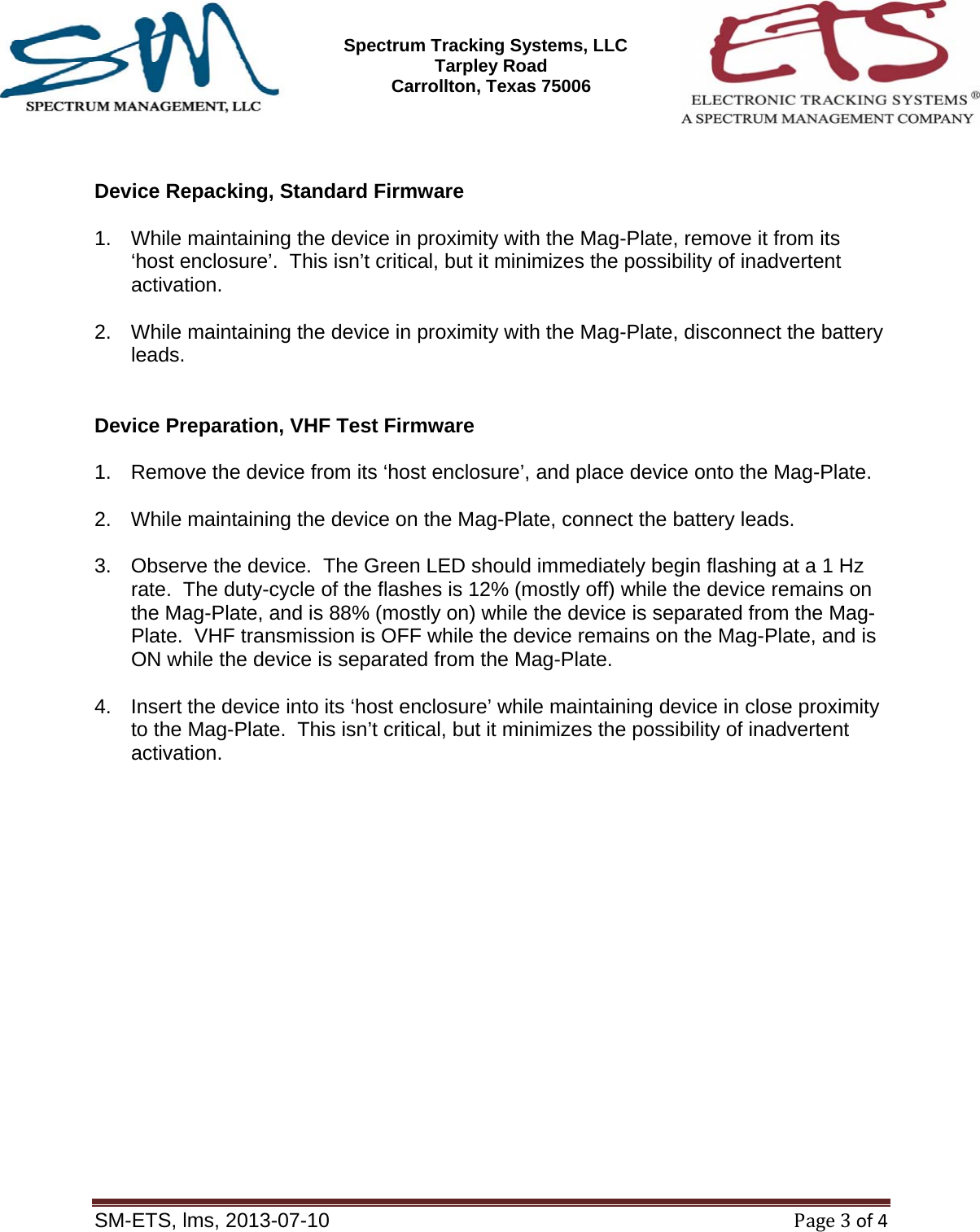SM-ETS Confidentia      Spectrum Tracking Systems, LLC  2545 Tarpley Road Carrollton, Texas 75006    SM-ETS, lms, 2013-07-10Page3of4   Device Repacking, Standard Firmware  1.  While maintaining the device in proximity with the Mag-Plate, remove it from its &lsquo;host enclosure&rsquo;.  This isn&rsquo;t critical, but it minimizes the possibility of inadvertent activation.  2.  While maintaining the device in proximity with the Mag-Plate, disconnect the battery leads.   Device Preparation, VHF Test Firmware  1.  Remove the device from its &lsquo;host enclosure&rsquo;, and place device onto the Mag-Plate.  2.  While maintaining the device on the Mag-Plate, connect the battery leads.  3.  Observe the device.  The Green LED should immediately begin flashing at a 1 Hz rate.  The duty-cycle of the flashes is 12% (mostly off) while the device remains on the Mag-Plate, and is 88% (mostly on) while the device is separated from the Mag-Plate.  VHF transmission is OFF while the device remains on the Mag-Plate, and is ON while the device is separated from the Mag-Plate.  4.  Insert the device into its &lsquo;host enclosure&rsquo; while maintaining device in close proximity to the Mag-Plate.  This isn&rsquo;t critical, but it minimizes the possibility of inadvertent activation.     