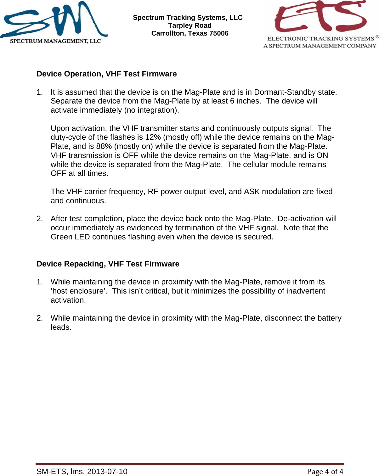 SM-ETS Confidentia      Spectrum Tracking Systems, LLC  2545 Tarpley Road Carrollton, Texas 75006    SM-ETS, lms, 2013-07-10Page4of4   Device Operation, VHF Test Firmware  1.  It is assumed that the device is on the Mag-Plate and is in Dormant-Standby state.  Separate the device from the Mag-Plate by at least 6 inches.  The device will activate immediately (no integration).  Upon activation, the VHF transmitter starts and continuously outputs signal.  The duty-cycle of the flashes is 12% (mostly off) while the device remains on the Mag-Plate, and is 88% (mostly on) while the device is separated from the Mag-Plate.  VHF transmission is OFF while the device remains on the Mag-Plate, and is ON while the device is separated from the Mag-Plate.  The cellular module remains OFF at all times.   The VHF carrier frequency, RF power output level, and ASK modulation are fixed and continuous.  2.  After test completion, place the device back onto the Mag-Plate.  De-activation will occur immediately as evidenced by termination of the VHF signal.  Note that the Green LED continues flashing even when the device is secured.   Device Repacking, VHF Test Firmware  1.  While maintaining the device in proximity with the Mag-Plate, remove it from its &lsquo;host enclosure&rsquo;.  This isn&rsquo;t critical, but it minimizes the possibility of inadvertent activation.  2.  While maintaining the device in proximity with the Mag-Plate, disconnect the battery leads.    