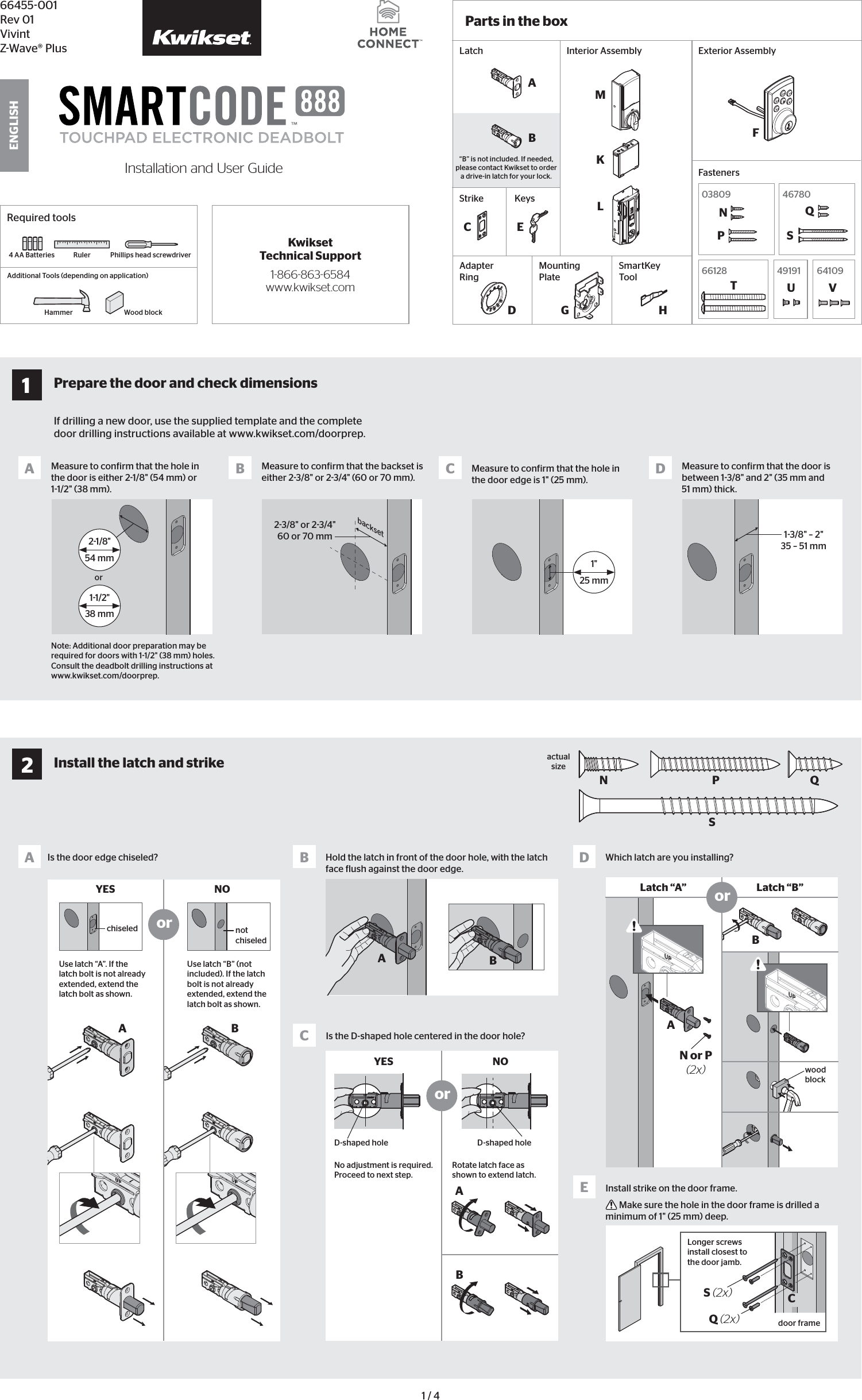 1 / 466455001Rev 01VivintZWave® PlusInstallation and User GuideENGLISHIf drilling a new door, use the supplied template and the complete door drilling instructions available at www.kwikset.com/doorprep.Note: Additional door preparation may be required for doors with 11/2&quot; (38 mm) holes. Consult the deadbolt drilling instructions at www.kwikset.com/doorprep.orbacksetMeasure to conirm that the hole in the door is either 21/8&quot; (54 mm) or 11/2&quot; (38 mm).Measure to conirm that the backset is either 23/8&quot; or 23/4&quot; (60 or 70 mm).23/8&quot; or 23/4&quot;60 or 70 mm 13/8&quot; – 2&quot;35 – 51 mmMeasure to conirm that the hole in the door edge is 1&quot; (25 mm).Measure to conirm that the door is between 13/8&quot; and 2&quot; (35 mm and 51 mm) thick.A B C D21/8&quot;54 mm11/2&quot;38 mm1&quot;25 mm1Prepare the door and check dimensionsRequired toolsRuler4 AA BatteriesHammer Wood blockPhillips head screwdriverAdditional Tools (depending on application)AN or P (2x)NPSQABBA DIs the door edge chiseled? Which latch are you installing?YES NOUse latch “A”. If the latch bolt is not already extended, extend the latch bolt as shown.wood blockactual sizeUse latch “B” (not included). If the latch bolt is not already extended, extend the latch bolt as shown.Latch “A” Latch “B”S (2x) CQ (2x)Longer screws install closest to the door jamb.door frameEInstall strike on the door frame. Make sure the hole in the door frame is drilled a minimum of 1&quot; (25 mm) deep.orchiseled not chiseledor2Install the latch and strikeKwikset Technical Support1-866-863-6584www.kwikset.comABABBCIs the D-shaped hole centered in the door hole?Hold the latch in front of the door hole, with the latch face lush against the door edge.YES NONo adjustment is required. Proceed to next step.D-shaped hole D-shaped holeRotate latch face as shown to extend latch.orLatch“B” is not included. If needed, please contact Kwikset to order a drive-in latch for your lock.StrikeCKeysE A BExterior AssemblyAdapter Ring DMounting PlateParts in the boxFasteners03809 46780 N  Q SP66128 64109 T  V49191 UInterior AssemblySmartKey  ToolHMFKLG