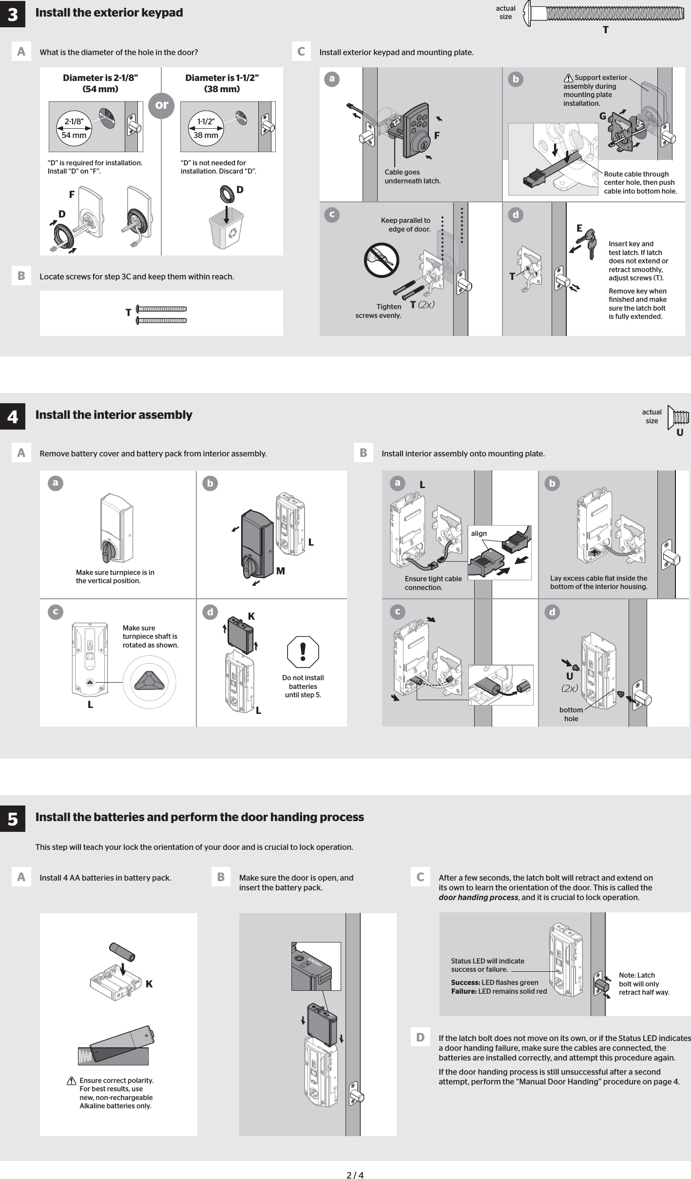 Uactual size21/8&quot;54 mm11/2&quot;38 mmKStatus LED will indicate success or failure.Success: LED lashes greenFailure: LED remains solid red2 / 4 U(2x)What is the diameter of the hole in the door?Remove battery cover and battery pack from interior assembly.Install 4 AA batteries in battery pack.Install interior assembly onto mounting plate.Make sure the door is open, and insert the battery pack.After a few seconds, the latch bolt will retract and extend on its own to learn the orientation of the door. This is called the door handing process, and it is crucial to lock operation.If the latch bolt does not move on its own, or if the Status LED indicates a door handing failure, make sure the cables are connected, the batteries are installed correctly, and attempt this procedure again.If the door handing process is still unsuccessful after a second attempt, perform the “Manual Door Handing” procedure on page 4.Locate screws for step 3C and keep them within reach. Install exterior keypad and mounting plate.AAABB CDBCDiameter is 21/8&quot; (54 mm)Diameter is 11/2&quot;(38 mm)or“D” is required for installation. Install “D” on “F”.“D” is not needed for installation. Discard “D”. Cable goes  underneath  latch. Support exterior assembly during mounting plate installation.Route cable through center hole, then push cable into bottom hole. Insert key and test latch. If latch does not extend or retract smoothly, adjust screws (T). Remove key when inished and make sure the latch bolt is fully extended.Keep parallel to edge of door.Tighten screws evenly.aaccbbddMake sure turnpiece is in the vertical position.Note: Latch bolt will only retract half way.Make sure turnpiece shaft is rotated as shown.  Ensure correct polarity. For best results, use new, non-rechargeable Alkaline batteries only.Do not install  batteries until step 5.Ensure tight cable connection.Lay excess cable lat inside the bottom of the interior housing.alignLacbdactual sizeTbottom holeDDFFGTT (2x)TEM LLLK3Install the exterior keypad4Install the interior assembly5Install the batteries and perform the door handing processThis step will teach your lock the orientation of your door and is crucial to lock operation.