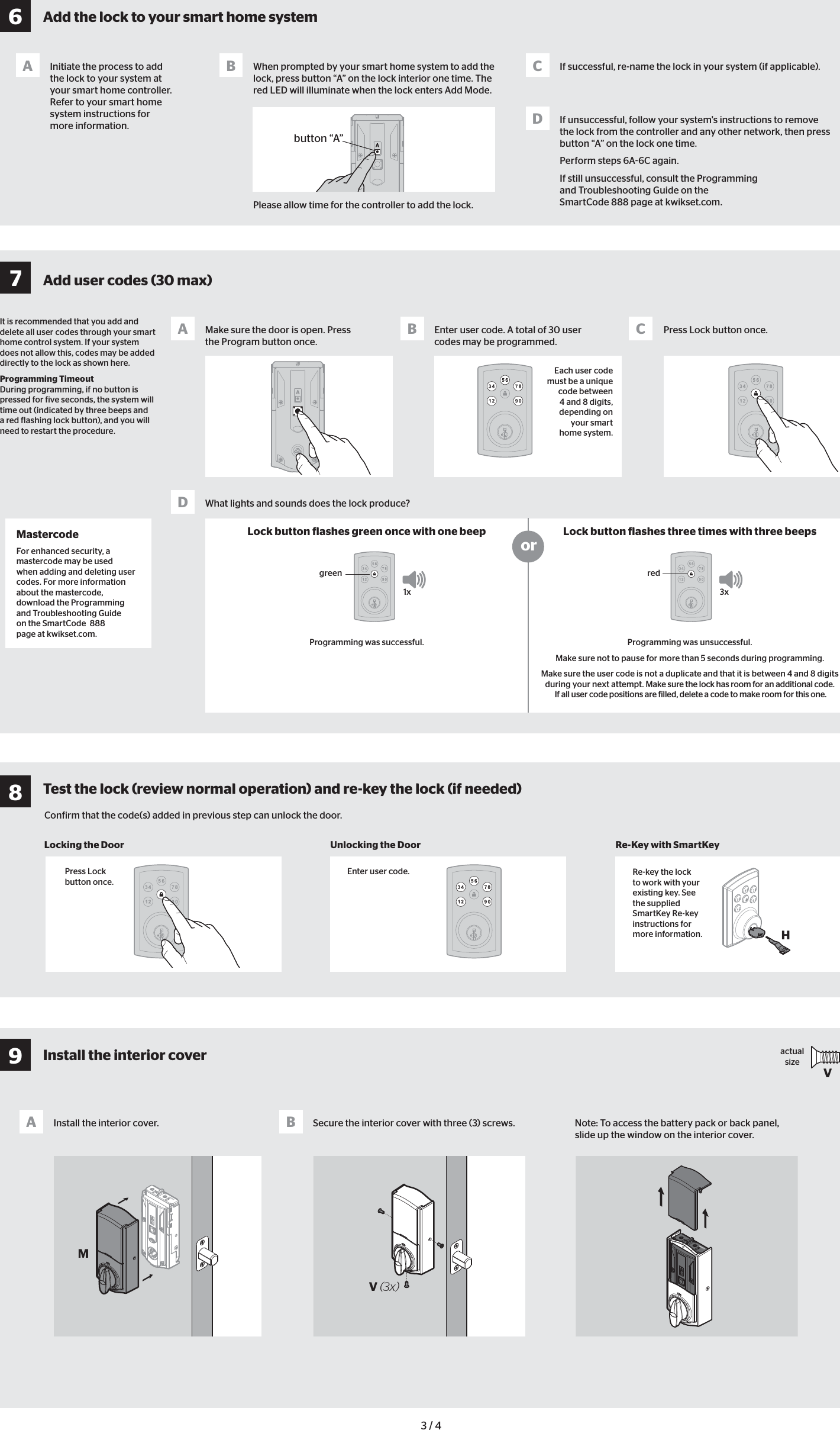 1xgreen3xredMastercodeFor enhanced security, a mastercode may be used when adding and deleting user codes. For more information about the mastercode, download the Programming and Troubleshooting Guide on the SmartCode  888 page at kwikset.com.Add the lock to your smart home systemInitiate the process to add the lock to your system at your smart home controller. Refer to your smart home system instructions for more information. When prompted by your smart home system to add the lock, press button “A” on the lock interior one time. The red LED will illuminate when the lock enters Add Mode. If successful, re-name the lock in your system (if applicable).If unsuccessful, follow your system&apos;s instructions to remove the lock from the controller and any other network, then press button “A” on the lock one time. Perform steps 6A6C again.If still unsuccessful, consult the Programming and Troubleshooting Guide on the SmartCode 888 page at kwikset.com.A B CD3 / 4Conirm that the code(s) added in previous step can unlock the door.Lock button lashes green once with one beep Lock button lashes three times with three beepsorMake sure the door is open. Press the Program button once.Install the interior cover. Secure the interior cover with three (3) screws. Note: To access the battery pack or back panel, slide up the window on the interior cover.Locking the Door Unlocking the Door Re-Key with SmartKeyEnter user code. A total of 30 user codes may be programmed.Press Lock button once.AA BB CWhat lights and sounds does the lock produce?DEach user code must be a unique code between 4 and 8 digits, depending on your smart home system.Programming was successful.  Programming was unsuccessful.Make sure not to pause for more than 5 seconds during programming.Make sure the user code is not a duplicate and that it is between 4 and 8 digits during your next attempt. Make sure the lock has room for an additional code. If all user code positions are illed, delete a code to make room for this one.Press Lock button once.Enter user code.It is recommended that you add and delete all user codes through your smart home control system. If your system does not allow this, codes may be added directly to the lock as shown here.Programming Timeout During programming, if no button is pressed for ive seconds, the system will time out (indicated by three beeps and a red lashing lock button), and you will need to restart the procedure.actual sizeV button “A”Please allow time for the controller to add the lock.HRe-key the lock to work with your existing key. See the supplied SmartKey Re-key instructions for more information.V (3x)M6789Add user codes (30 max)Install the interior coverTest the lock (review normal operation) and re-key the lock (if needed)