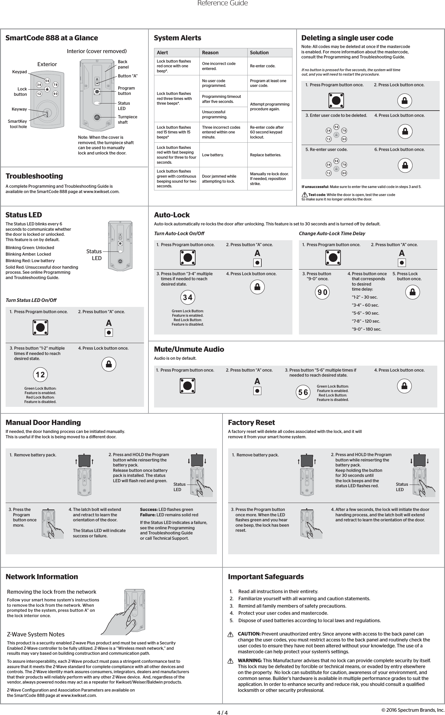 Alert Reason SolutionLock button lashes red once with one beep*.One incorrect code entered. Re-enter code.Lock button lashes red three times with three beeps*.No user code  programmed.Program at least one user code.Programming timeout after ive seconds. Attempt programming procedure again.Unsuccessful programming.Lock button lashes red 15 times with 15 beeps*Three incorrect codes entered within one minute.Re-enter code after 60 second keypad lockout.Lock button lashes red with fast beeping sound for three to four seconds.Low battery. Replace batteries.Lock button lashes green with continuous beeping sound for two seconds.Door jammed while attempting to lock.Manually re-lock door. If needed, reposition strike.Factory ResetA factory reset will delete all codes associated with the lock, and it will remove it from your smart home system.Manual Door HandingIf needed, the door handing process can be initiated manually. This is useful if the lock is being moved to a di erent door.1.  Remove battery pack.Status LED2. Press and HOLD the Program button while reinserting the battery pack.Release button once battery pack is installed. The status LED will lash red and green.3. Press the Program button once more. 4. The latch bolt will extend and retract to learn the orientation of the door. The Status LED will indicate success or failure.Success: LED lashes greenFailure: LED remains solid redIf the Status LED indicates a failure, see the online Programming and Troubleshooting Guide or call Technical Support.© 2016 Spectrum Brands, Inc.1.  Read all instructions in their entirety.2.  Familiarize yourself with all warning and caution statements.3.  Remind all family members of safety precautions.4.  Protect your user codes and mastercode.5.  Dispose of used batteries according to local laws and regulations. CAUTION: Prevent unauthorized entry. Since anyone with access to the back panel can change the user codes, you must restrict access to the back panel and routinely check the user codes to ensure they have not been altered without your knowledge. The use of a mastercode can help protect your system’s settings.  WARNING: This Manufacturer advises that no lock can provide complete security by itself.  This lock may be defeated by forcible or technical means, or evaded by entry elsewhere on the property.  No lock can substitute for caution, awareness of your environment, and common sense. Builder’s hardware is available in multiple performance grades to suit the application. In order to enhance security and reduce risk, you should consult a qualiied locksmith or other security professional.Important SafeguardsIf unsuccessful: Make sure to enter the same valid code in steps 3 and 5. Test code: While the door is open, test the user code to make sure it no longer unlocks the door.If no button is pressed for ive seconds, the system will time out, and you will need to restart the procedure.Network InformationZWave System NotesThis product is a security enabled Z-wave Plus product and must be used with a Security Enabled ZWave controller to be fully utilized. ZWave is a “Wireless mesh network,” and results may vary based on building construction and communication path.To assure interoperability, each ZWave product must pass a stringent conformance test to assure that it meets the ZWave standard for complete compliance with all other devices and controls. The ZWave identity mark assures consumers, integrators, dealers and manufacturers that their products will reliably perform with any other ZWave device.  And, regardless of the vendor, always powered nodes may act as a repeater for Kwikset/Weiser/Baldwin products.ZWave Coniguration and Association Parameters are available on the SmartCode 888 page at www.kwikset.com.Removing the lock from the networkFollow your smart home system’s instructions to remove the lock from the network. When prompted by the system, press button A” on the lock interior once.4 / 4SmartCode 888 at a Glance1.  Press Program button once. 2. Press button “A” once. 1.  Press Program button once. 2. Press button “A” once.1.  Press Program button once. 2. Press button “A” once.Reference GuideStatus LEDThe Status LED blinks every 6 seconds to communicate whether the door is locked or unlocked.  This feature is on by default.Blinking Green: UnlockedBlinking Amber: LockedBlinking Red: Low batterySolid Red: Unsuccessful door handing process. See online Programming and Troubleshooting Guide.Auto-LockAuto-lock automatically re-locks the door after unlocking. This feature is set to 30 seconds and is turned o  by default.Turn Auto-Lock On/O  Change Auto-Lock Time DelayTroubleshootingMute/Unmute AudioAudio is on by default.Deleting a single user codeNote: All codes may be deleted at once if the mastercode is enabled. For more information about the mastercode, consult the Programming and Troubleshooting Guide.Status LEDSystem AlertsExteriorKeypadLock buttonKeywaySmartKey tool holeBack panelProgram buttonStatus LEDTurnpiece shaftNote: When the cover is removed, the turnpiece shaft can be used to manually lock and unlock the door.Interior (cover removed)Button “A”A complete Programming and Troubleshooting Guide is available on the SmartCode 888 page at www.kwikset.com.3. Press button “34” multiple times if needed to reach desired state.Green Lock Button: Feature is enabled.Red Lock Button: Feature is disabled.4. Press Lock button once. 3. Press button“90” once.4. Press button once that corresponds to desired time delay:“12” – 30 sec.“34” – 60 sec.“56” – 90 sec.“78” – 120 sec.“90” – 180 sec. 5. Press Lock button once.1.  Press Program button once. 2. Press button “A” once.Turn Status LED On/O 3. Press button “12” multiple times if needed to reach desired state.Green Lock Button: Feature is enabled.Red Lock Button: Feature is disabled.4. Press Lock button once.3. Press button “56” multiple times if needed to reach desired state.Green Lock Button: Feature is enabled.Red Lock Button: Feature is disabled.4. Press Lock button once.1.  Press Program button once. 2. Press Lock button once.3. Enter user code to be deleted. 4. Press Lock button once.5. Re-enter user code. 6. Press Lock button once.1.  Remove battery pack.Status LED2. Press and HOLD the Program button while reinserting the battery pack.Keep holding the button for 30 seconds until the lock beeps and the status LED lashes red.3. Press the Program button once more. When the LED lashes green and you hear one beep, the lock has been reset.4. After a few seconds, the lock will initiate the door handing process, and the latch bolt will extend and retract to learn the orientation of the door.