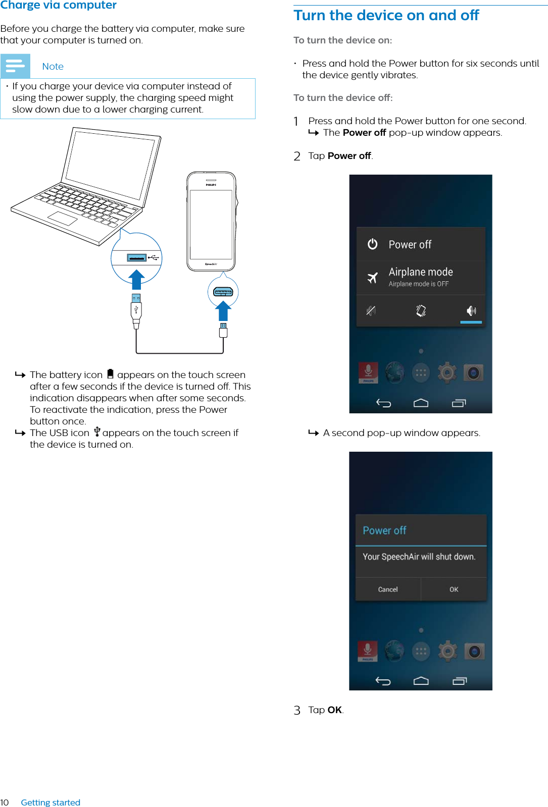 10 Getting startedChrge vi computerBefore you charge the battery via computer, make sure that your computer is turned on.Note• If you charge your device via computer instead of using the power supply, the charging speed might slow down due to a lower charging current.XThe battery icon   appears on the touch screenafter a few seconds if the device is turned o. This indication disappears when after some seconds. To reactivate the indication, press the Power button once.XThe USB icon appears on the touch screen if the device is turned on.Turn the device on nd oTo turn the device on: • Press and hold the Power button for six seconds until the device gently vibrates.To turn the device o: 1Press and hold the Power button for one second. XThe Power o pop-up window appears. 2Tap Power o.XA second pop-up window appears.3Tap OK.