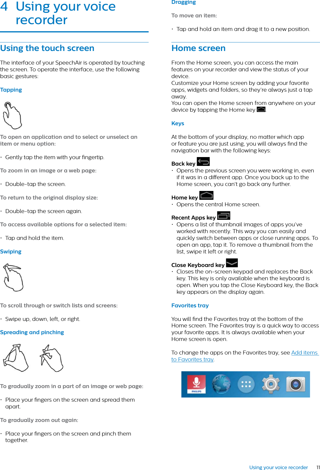 11Using your voice recorder4 Using your voice recorderUsing the touch screenThe interface of your SpeechAir is operated by touching the screen. To operate the interface, use the following basic gestures:TppingTo open n ppliction nd to select or unselect n item or menu option:• Gently tap the item with your ngertip. To zoom in n imge or  web pge:• Double-tap the screen. To return to the originl disply size:• Double-tap the screen again. To ccess vilble options for  selected item:• Tap and hold the item.SwipingTo scroll through or switch lists nd screens:• Swipe up, down, left, or right.Spreding nd pinchingTo grdully zoom in  prt of n imge or web pge:• Place your ngers on the screen and spread them apart.To grdully zoom out gin:• Place your ngers on the screen and pinch them together. DrggingTo move n item:• Tap and hold an item and drag it to a new position.Home screenFrom the Home screen, you can access the main features on your recorder and view the status of your device. Customize your Home screen by adding your favorite apps, widgets and folders, so they’re always just a tap away.You can open the Home screen from anywhere on your device by tapping the Home key  .KeysAt the bottom of your display, no matter which app or feature you are just using, you will always nd the navigation bar with the following keys:Bck key • Opens the previous screen you were working in, even if it was in a dierent app. Once you back up to the Home screen, you can’t go back any further.Home key • Opens the central Home screen.Recent Apps key • Opens a list of thumbnail images of apps you’ve worked with recently. This way you can easily and quickly switch between apps or close running apps. To open an app, tap it. To remove a thumbnail from the list, swipe it left or right.Close Keybord key • Closes the on-screen keypad and replaces the Back key. This key is only available when the keyboard is open. When you tap the Close Keyboard key, the Back key appears on the display again.Fvorites tryYou will nd the Favorites tray at the bottom of the Home screen. The Favorites tray is a quick way to access your favorite apps. It is always available when your Home screen is open.To change the apps on the Favorites tray, see Add items to Favorites tray.