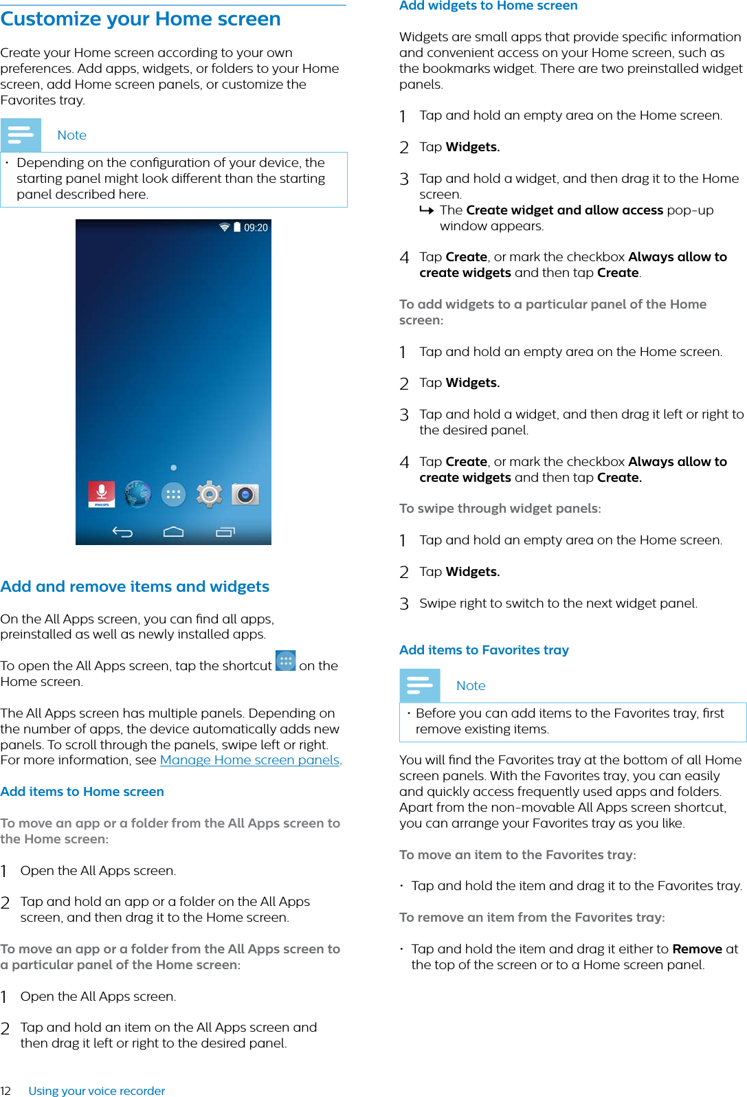 12 Using your voice recorderCustomize your Home screenCreate your Home screen according to your own preferences. Add apps, widgets, or folders to your Home screen, add Home screen panels, or customize the Favorites tray. Note• Depending on the conguration of your device, the starting panel might look dierent than the starting panel described here. Add nd remove items nd widgetsOn the All Apps screen, you can nd all apps, preinstalled as well as newly installed apps.To open the All Apps screen, tap the shortcut   on the Home screen. The All Apps screen has multiple panels. Depending on the number of apps, the device automatically adds new panels. To scroll through the panels, swipe left or right. For more information, see Manage Home screen panels.Add items to Home screen To move n pp or  folder from the All Apps screen to the Home screen:1Open the All Apps screen. 2Tap and hold an app or a folder on the All Apps screen, and then drag it to the Home screen. To move n pp or  folder from the All Apps screen to  prticulr pnel of the Home screen:1Open the All Apps screen. 2Tap and hold an item on the All Apps screen and then drag it left or right to the desired panel.Add widgets to Home screenWidgets are small apps that provide specic information and convenient access on your Home screen, such as the bookmarks widget. There are two preinstalled widget panels.1Tap and hold an empty area on the Home screen.2Tap Widgets.3Tap and hold a widget, and then drag it to the Home screen.XThe Crete widget nd llow ccess pop-up window appears.4Tap Crete, or mark the checkbox Alwys llow to crete widgets and then tap Crete.To dd widgets to  prticulr pnel of the Home screen:1Tap and hold an empty area on the Home screen.2Tap Widgets.3Tap and hold a widget, and then drag it left or right to the desired panel.4Tap Crete, or mark the checkbox Alwys llow to crete widgets and then tap Crete.To swipe through widget pnels:1Tap and hold an empty area on the Home screen.2Tap Widgets.3Swipe right to switch to the next widget panel.Add items to Fvorites tryNote• Before you can add items to the Favorites tray, rst remove existing items.You will nd the Favorites tray at the bottom of all Home screen panels. With the Favorites tray, you can easily and quickly access frequently used apps and folders.Apart from the non-movable All Apps screen shortcut, you can arrange your Favorites tray as you like.To move n item to the Fvorites try:• Tap and hold the item and drag it to the Favorites tray.To remove n item from the Fvorites try:• Tap and hold the item and drag it either to Remove at the top of the screen or to a Home screen panel.