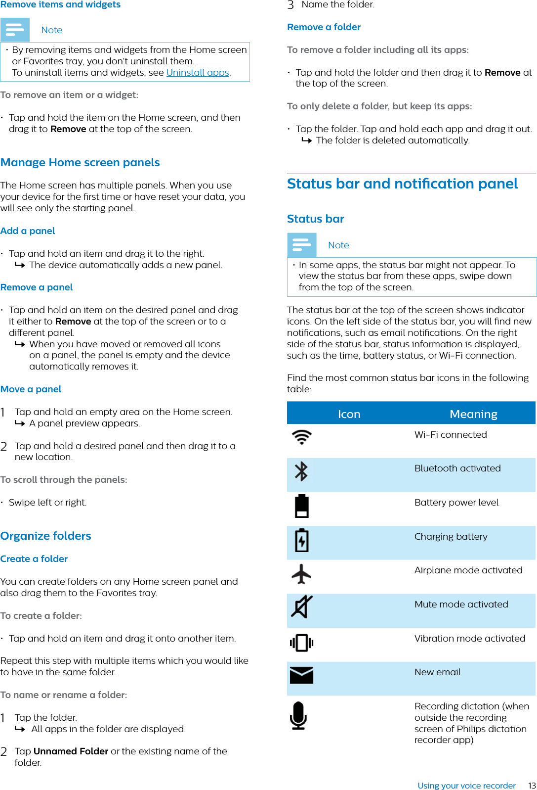 13Using your voice recorderRemove items nd widgetsNote• By removing items and widgets from the Home screen or Favorites tray, you don’t uninstall them. To uninstall items and widgets, see Uninstall apps.To remove n item or  widget:• Tap and hold the item on the Home screen, and then drag it to Remove at the top of the screen.Mnge Home screen pnels The Home screen has multiple panels. When you use your device for the rst time or have reset your data, you will see only the starting panel. Add  pnel• Tap and hold an item and drag it to the right.XThe device automatically adds a new panel. Remove  pnel• Tap and hold an item on the desired panel and drag it either to Remove at the top of the screen or to a dierent panel. XWhen you have moved or removed all icons on a panel, the panel is empty and the device automatically removes it.Move  pnel1Tap and hold an empty area on the Home screen.XA panel preview appears.2Tap and hold a desired panel and then drag it to a new location.To scroll through the pnels:• Swipe left or right.Orgnize foldersCrete  folderYou can create folders on any Home screen panel and also drag them to the Favorites tray.To crete  folder:• Tap and hold an item and drag it onto another item. Repeat this step with multiple items which you would like to have in the same folder.To nme or renme  folder:1Tap the folder.X All apps in the folder are displayed.2Tap Unnmed Folder or the existing name of the folder.3Name the folder.Remove  folderTo remove  folder including ll its pps: • Tap and hold the folder and then drag it to Remove at the top of the screen.To only delete  folder, but keep its pps: • Tap the folder. Tap and hold each app and drag it out.XThe folder is deleted automatically.Sttus br nd notiction pnelSttus brNote• In some apps, the status bar might not appear. To view the status bar from these apps, swipe down from the top of the screen.The status bar at the top of the screen shows indicator icons. On the left side of the status bar, you will nd new notications, such as email notications. On the right side of the status bar, status information is displayed, such as the time, battery status, or Wi-Fi connection. Find the most common status bar icons in the following table:Icon MeningWi-Fi connectedBluetooth activatedBattery power levelCharging batteryAirplane mode activatedMute mode activatedVibration mode activatedNew email Recording dictation (when outside the recording screen of Philips dictation recorder app)
